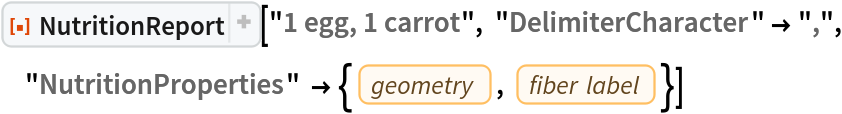 ResourceFunction[
 "NutritionReport", ResourceSystemBase -> "https://www.wolframcloud.com/obj/resourcesystem/api/1.0"]["1 egg, 1 carrot", "DelimiterCharacter" -> ",",
  "NutritionProperties" -> {EntityProperty["Food", "GeometryType"], EntityProperty["Food", "FiberLabel"]}]