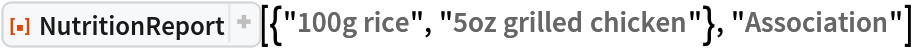 ResourceFunction[
 "NutritionReport", ResourceSystemBase -> "https://www.wolframcloud.com/obj/resourcesystem/api/1.0"][{"100g rice", "5oz grilled chicken"}, "Association"]