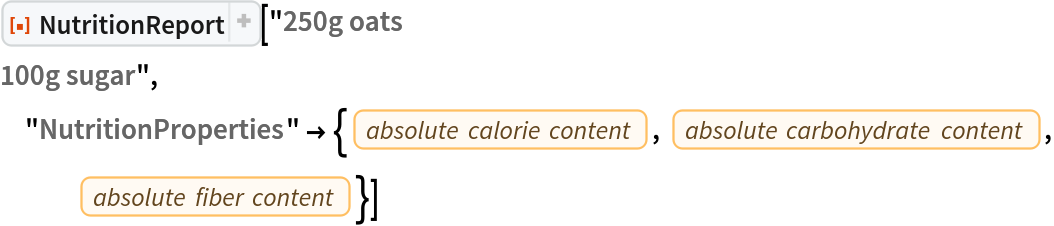 ResourceFunction[
 "NutritionReport", ResourceSystemBase -> "https://www.wolframcloud.com/obj/resourcesystem/api/1.0"]["250g oats
100g sugar", "NutritionProperties" -> {EntityProperty["Food", "AbsoluteTotalCaloriesContent"], EntityProperty["Food", "AbsoluteTotalCarbohydratesContent"], EntityProperty["Food", "AbsoluteTotalFiberContent"]}]