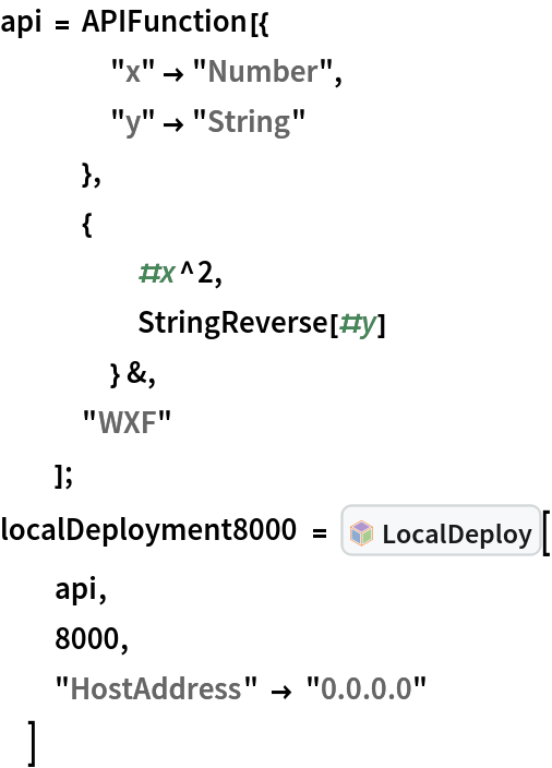 api = APIFunction[{
    "x" -> "Number",
    "y" -> "String"
    },
   {
     #x^2,
     StringReverse[#y]
     } &,
   "WXF"
   ];
localDeployment8000 = InterpretationBox[FrameBox[TagBox[TooltipBox[PaneBox[GridBox[List[List[GraphicsBox[List[Thickness[0.0025`], List[FaceForm[List[RGBColor[0.9607843137254902`, 0.5058823529411764`, 0.19607843137254902`], Opacity[1.`]]], FilledCurveBox[List[List[List[0, 2, 0], List[0, 1, 0], List[0, 1, 0], List[0, 1, 0], List[0, 1, 0]], List[List[0, 2, 0], List[0, 1, 0], List[0, 1, 0], List[0, 1, 0], List[0, 1, 0]], List[List[0, 2, 0], List[0, 1, 0], List[0, 1, 0], List[0, 1, 0], List[0, 1, 0], List[0, 1, 0]], List[List[0, 2, 0], List[1, 3, 3], List[0, 1, 0], List[1, 3, 3], List[0, 1, 0], List[1, 3, 3], List[0, 1, 0], List[1, 3, 3], List[1, 3, 3], List[0, 1, 0], List[1, 3, 3], List[0, 1, 0], List[1, 3, 3]]], List[List[List[205.`, 22.863691329956055`], List[205.`, 212.31669425964355`], List[246.01799774169922`, 235.99870109558105`], List[369.0710144042969`, 307.0436840057373`], List[369.0710144042969`, 117.59068870544434`], List[205.`, 22.863691329956055`]], List[List[30.928985595703125`, 307.0436840057373`], List[153.98200225830078`, 235.99870109558105`], List[195.`, 212.31669425964355`], List[195.`, 22.863691329956055`], List[30.928985595703125`, 117.59068870544434`], List[30.928985595703125`, 307.0436840057373`]], List[List[200.`, 410.42970085144043`], List[364.0710144042969`, 315.7036876678467`], List[241.01799774169922`, 244.65868949890137`], List[200.`, 220.97669792175293`], List[158.98200225830078`, 244.65868949890137`], List[35.928985595703125`, 315.7036876678467`], List[200.`, 410.42970085144043`]], List[List[376.5710144042969`, 320.03370475769043`], List[202.5`, 420.53370475769043`], List[200.95300006866455`, 421.42667961120605`], List[199.04699993133545`, 421.42667961120605`], List[197.5`, 420.53370475769043`], List[23.428985595703125`, 320.03370475769043`], List[21.882003784179688`, 319.1406993865967`], List[20.928985595703125`, 317.4896984100342`], List[20.928985595703125`, 315.7036876678467`], List[20.928985595703125`, 114.70369529724121`], List[20.928985595703125`, 112.91769218444824`], List[21.882003784179688`, 111.26669120788574`], List[23.428985595703125`, 110.37369346618652`], List[197.5`, 9.87369155883789`], List[198.27300024032593`, 9.426692008972168`], List[199.13700008392334`, 9.203690528869629`], List[200.`, 9.203690528869629`], List[200.86299991607666`, 9.203690528869629`], List[201.72699999809265`, 9.426692008972168`], List[202.5`, 9.87369155883789`], List[376.5710144042969`, 110.37369346618652`], List[378.1179962158203`, 111.26669120788574`], List[379.0710144042969`, 112.91769218444824`], List[379.0710144042969`, 114.70369529724121`], List[379.0710144042969`, 315.7036876678467`], List[379.0710144042969`, 317.4896984100342`], List[378.1179962158203`, 319.1406993865967`], List[376.5710144042969`, 320.03370475769043`]]]]], List[FaceForm[List[RGBColor[0.5529411764705883`, 0.6745098039215687`, 0.8117647058823529`], Opacity[1.`]]], FilledCurveBox[List[List[List[0, 2, 0], List[0, 1, 0], List[0, 1, 0], List[0, 1, 0]]], List[List[List[44.92900085449219`, 282.59088134765625`], List[181.00001525878906`, 204.0298843383789`], List[181.00001525878906`, 46.90887451171875`], List[44.92900085449219`, 125.46986389160156`], List[44.92900085449219`, 282.59088134765625`]]]]], List[FaceForm[List[RGBColor[0.6627450980392157`, 0.803921568627451`, 0.5686274509803921`], Opacity[1.`]]], FilledCurveBox[List[List[List[0, 2, 0], List[0, 1, 0], List[0, 1, 0], List[0, 1, 0]]], List[List[List[355.0710144042969`, 282.59088134765625`], List[355.0710144042969`, 125.46986389160156`], List[219.`, 46.90887451171875`], List[219.`, 204.0298843383789`], List[355.0710144042969`, 282.59088134765625`]]]]], List[FaceForm[List[RGBColor[0.6901960784313725`, 0.5882352941176471`, 0.8117647058823529`], Opacity[1.`]]], FilledCurveBox[List[List[List[0, 2, 0], List[0, 1, 0], List[0, 1, 0], List[0, 1, 0]]], List[List[List[200.`, 394.0606994628906`], List[336.0710144042969`, 315.4997024536133`], List[200.`, 236.93968200683594`], List[63.928985595703125`, 315.4997024536133`], List[200.`, 394.0606994628906`]]]]]], List[Rule[BaselinePosition, Scaled[0.15`]], Rule[ImageSize, 10], Rule[ImageSize, 15]]], StyleBox[RowBox[List["LocalDeploy", " "]], Rule[ShowAutoStyles, False], Rule[ShowStringCharacters, False], Rule[FontSize, Times[0.9`, Inherited]], Rule[FontColor, GrayLevel[0.1`]]]]], Rule[GridBoxSpacings, List[Rule["Columns", List[List[0.25`]]]]]], Rule[Alignment, List[Left, Baseline]], Rule[BaselinePosition, Baseline], Rule[FrameMargins, List[List[3, 0], List[0, 0]]], Rule[BaseStyle, List[Rule[LineSpacing, List[0, 0]], Rule[LineBreakWithin, False]]]], RowBox[List["PacletSymbol", "[", RowBox[List["\"ToneAr/LocalDeploy\"", ",", "\"ToneAr`LocalDeploy`LocalDeploy\""]], "]"]], Rule[TooltipStyle, List[Rule[ShowAutoStyles, True], Rule[ShowStringCharacters, True]]]], Function[Annotation[Slot[1], Style[Defer[PacletSymbol["ToneAr/LocalDeploy", "ToneAr`LocalDeploy`LocalDeploy"]], Rule[ShowStringCharacters, True]], "Tooltip"]]], Rule[Background, RGBColor[0.968`, 0.976`, 0.984`]], Rule[BaselinePosition, Baseline], Rule[DefaultBaseStyle, List[]], Rule[FrameMargins, List[List[0, 0], List[1, 1]]], Rule[FrameStyle, RGBColor[0.831`, 0.847`, 0.85`]], Rule[RoundingRadius, 4]], PacletSymbol["ToneAr/LocalDeploy", "ToneAr`LocalDeploy`LocalDeploy"], Rule[Selectable, False], Rule[SelectWithContents, True], Rule[BoxID, "PacletSymbolBox"]][
  api,
  8000,
  "HostAddress" -> "0.0.0.0"
  ]