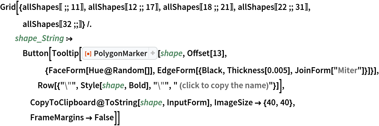 Grid[{allShapes[[;; 11]], allShapes[[12 ;; 17]], allShapes[[18 ;; 21]], allShapes[[22 ;; 31]], allShapes[[32 ;;]]} /. shape_String :> Button[Tooltip[
     ResourceFunction["PolygonMarker"][shape, Offset[13], {FaceForm[Hue@Random[]], EdgeForm[{Black, Thickness[0.005], JoinForm["Miter"]}]}], Row[{"\"", Style[shape, Bold], "\"", " (click to copy the name)"}]], CopyToClipboard@ToString[shape, InputForm], ImageSize -> {40, 40},
     FrameMargins -> False]]