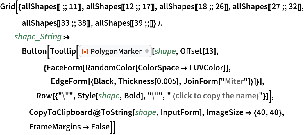 Grid[{allShapes[[;; 11]], allShapes[[12 ;; 17]], allShapes[[18 ;; 26]], allShapes[[27 ;; 32]], allShapes[[33 ;; 38]], allShapes[[39 ;;]]} /. shape_String :> Button[Tooltip[
     ResourceFunction["PolygonMarker"][shape, Offset[13], {FaceForm[RandomColor[ColorSpace -> LUVColor]], EdgeForm[{Black, Thickness[0.005], JoinForm["Miter"]}]}], Row[{"\"", Style[shape, Bold], "\"", " (click to copy the name)"}]], CopyToClipboard@ToString[shape, InputForm], ImageSize -> {40, 40},
     FrameMargins -> False]]