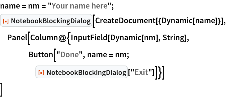 name = nm = "Your name here";
ResourceFunction["NotebookBlockingDialog"][
 CreateDocument[{Dynamic[name]}],
 Panel[Column@{InputField[Dynamic[nm], String],
    Button["Done", name = nm;
     ResourceFunction["NotebookBlockingDialog"]["Exit"]]}]
 ]