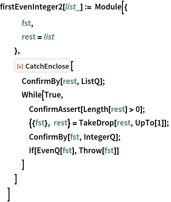 firstEvenInteger2[list_] := Module[{
   fst,
   rest = list
   },
  ResourceFunction["CatchEnclose"][
   ConfirmBy[rest, ListQ];
   While[True,
    ConfirmAssert[Length[rest] > 0];
    {{fst}, rest} = TakeDrop[rest, UpTo[1]];
    ConfirmBy[fst, IntegerQ];
    If[EvenQ[fst], Throw[fst]]
    ]
   ]
  ]