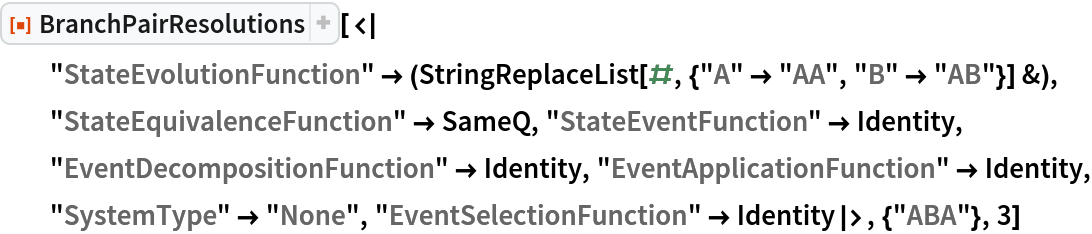 ResourceFunction[
 "BranchPairResolutions"][<|
  "StateEvolutionFunction" -> (StringReplaceList[#, {"A" -> "AA", "B" -> "AB"}] &), "StateEquivalenceFunction" -> SameQ, "StateEventFunction" -> Identity, "EventDecompositionFunction" -> Identity, "EventApplicationFunction" -> Identity, "SystemType" -> "None", "EventSelectionFunction" -> Identity|>, {"ABA"}, 3]
