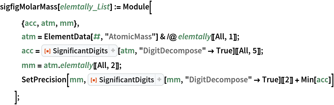 sigfigMolarMass[elemtally_List] := Module[
   {acc, atm, mm},
   atm = ElementData[#, "AtomicMass"] & /@ elemtally[[All, 1]];
   acc = ResourceFunction["SignificantDigits"][atm, "DigitDecompose" -> True][[All, 5]];
   mm = atm . elemtally[[All, 2]];
   SetPrecision[mm, ResourceFunction["SignificantDigits"][mm, "DigitDecompose" -> True][[2]] + Min[acc]]
   ];