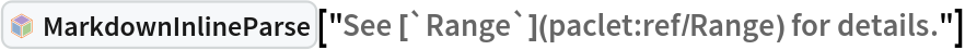 InterpretationBox[FrameBox[TagBox[TooltipBox[PaneBox[GridBox[List[List[GraphicsBox[List[Thickness[0.0025`], List[FaceForm[List[RGBColor[0.9607843137254902`, 0.5058823529411764`, 0.19607843137254902`], Opacity[1.`]]], FilledCurveBox[List[List[List[0, 2, 0], List[0, 1, 0], List[0, 1, 0], List[0, 1, 0], List[0, 1, 0]], List[List[0, 2, 0], List[0, 1, 0], List[0, 1, 0], List[0, 1, 0], List[0, 1, 0]], List[List[0, 2, 0], List[0, 1, 0], List[0, 1, 0], List[0, 1, 0], List[0, 1, 0], List[0, 1, 0]], List[List[0, 2, 0], List[1, 3, 3], List[0, 1, 0], List[1, 3, 3], List[0, 1, 0], List[1, 3, 3], List[0, 1, 0], List[1, 3, 3], List[1, 3, 3], List[0, 1, 0], List[1, 3, 3], List[0, 1, 0], List[1, 3, 3]]], List[List[List[205.`, 22.863691329956055`], List[205.`, 212.31669425964355`], List[246.01799774169922`, 235.99870109558105`], List[369.0710144042969`, 307.0436840057373`], List[369.0710144042969`, 117.59068870544434`], List[205.`, 22.863691329956055`]], List[List[30.928985595703125`, 307.0436840057373`], List[153.98200225830078`, 235.99870109558105`], List[195.`, 212.31669425964355`], List[195.`, 22.863691329956055`], List[30.928985595703125`, 117.59068870544434`], List[30.928985595703125`, 307.0436840057373`]], List[List[200.`, 410.42970085144043`], List[364.0710144042969`, 315.7036876678467`], List[241.01799774169922`, 244.65868949890137`], List[200.`, 220.97669792175293`], List[158.98200225830078`, 244.65868949890137`], List[35.928985595703125`, 315.7036876678467`], List[200.`, 410.42970085144043`]], List[List[376.5710144042969`, 320.03370475769043`], List[202.5`, 420.53370475769043`], List[200.95300006866455`, 421.42667961120605`], List[199.04699993133545`, 421.42667961120605`], List[197.5`, 420.53370475769043`], List[23.428985595703125`, 320.03370475769043`], List[21.882003784179688`, 319.1406993865967`], List[20.928985595703125`, 317.4896984100342`], List[20.928985595703125`, 315.7036876678467`], List[20.928985595703125`, 114.70369529724121`], List[20.928985595703125`, 112.91769218444824`], List[21.882003784179688`, 111.26669120788574`], List[23.428985595703125`, 110.37369346618652`], List[197.5`, 9.87369155883789`], List[198.27300024032593`, 9.426692008972168`], List[199.13700008392334`, 9.203690528869629`], List[200.`, 9.203690528869629`], List[200.86299991607666`, 9.203690528869629`], List[201.72699999809265`, 9.426692008972168`], List[202.5`, 9.87369155883789`], List[376.5710144042969`, 110.37369346618652`], List[378.1179962158203`, 111.26669120788574`], List[379.0710144042969`, 112.91769218444824`], List[379.0710144042969`, 114.70369529724121`], List[379.0710144042969`, 315.7036876678467`], List[379.0710144042969`, 317.4896984100342`], List[378.1179962158203`, 319.1406993865967`], List[376.5710144042969`, 320.03370475769043`]]]]], List[FaceForm[List[RGBColor[0.5529411764705883`, 0.6745098039215687`, 0.8117647058823529`], Opacity[1.`]]], FilledCurveBox[List[List[List[0, 2, 0], List[0, 1, 0], List[0, 1, 0], List[0, 1, 0]]], List[List[List[44.92900085449219`, 282.59088134765625`], List[181.00001525878906`, 204.0298843383789`], List[181.00001525878906`, 46.90887451171875`], List[44.92900085449219`, 125.46986389160156`], List[44.92900085449219`, 282.59088134765625`]]]]], List[FaceForm[List[RGBColor[0.6627450980392157`, 0.803921568627451`, 0.5686274509803921`], Opacity[1.`]]], FilledCurveBox[List[List[List[0, 2, 0], List[0, 1, 0], List[0, 1, 0], List[0, 1, 0]]], List[List[List[355.0710144042969`, 282.59088134765625`], List[355.0710144042969`, 125.46986389160156`], List[219.`, 46.90887451171875`], List[219.`, 204.0298843383789`], List[355.0710144042969`, 282.59088134765625`]]]]], List[FaceForm[List[RGBColor[0.6901960784313725`, 0.5882352941176471`, 0.8117647058823529`], Opacity[1.`]]], FilledCurveBox[List[List[List[0, 2, 0], List[0, 1, 0], List[0, 1, 0], List[0, 1, 0]]], List[List[List[200.`, 394.0606994628906`], List[336.0710144042969`, 315.4997024536133`], List[200.`, 236.93968200683594`], List[63.928985595703125`, 315.4997024536133`], List[200.`, 394.0606994628906`]]]]]], List[Rule[BaselinePosition, Scaled[0.15`]], Rule[ImageSize, 10], Rule[ImageSize, 15]]], StyleBox[RowBox[List["MarkdownInlineParse", " "]], Rule[ShowAutoStyles, False], Rule[ShowStringCharacters, False], Rule[FontSize, Times[0.9`, Inherited]], Rule[FontColor, GrayLevel[0.1`]]]]], Rule[GridBoxSpacings, List[Rule["Columns", List[List[0.25`]]]]]], Rule[Alignment, List[Left, Baseline]], Rule[BaselinePosition, Baseline], Rule[FrameMargins, List[List[3, 0], List[0, 0]]], Rule[BaseStyle, List[Rule[LineSpacing, List[0, 0]], Rule[LineBreakWithin, False]]]], RowBox[List["PacletSymbol", "[", RowBox[List["\"Wolfram/Parser\"", ",", "\"Wolfram`Parser`MarkdownInlineParse\""]], "]"]], Rule[TooltipStyle, List[Rule[ShowAutoStyles, True], Rule[ShowStringCharacters, True]]]], Function[Annotation[Slot[1], Style[Defer[PacletSymbol["Wolfram/Parser", "Wolfram`Parser`MarkdownInlineParse"]], Rule[ShowStringCharacters, True]], "Tooltip"]]], Rule[Background, RGBColor[0.968`, 0.976`, 0.984`]], Rule[BaselinePosition, Baseline], Rule[DefaultBaseStyle, List[]], Rule[FrameMargins, List[List[0, 0], List[1, 1]]], Rule[FrameStyle, RGBColor[0.831`, 0.847`, 0.85`]], Rule[RoundingRadius, 4]], PacletSymbol["Wolfram/Parser", "Wolfram`Parser`MarkdownInlineParse"], Rule[Selectable, False], Rule[SelectWithContents, True], Rule[BoxID, "PacletSymbolBox"]]["See [`Range`](paclet:ref/Range) for details."]