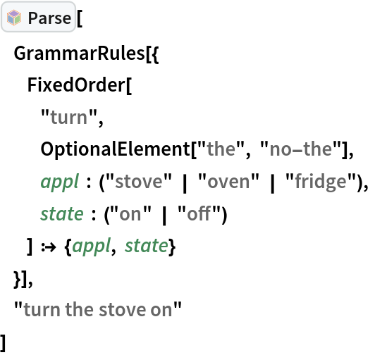 InterpretationBox[FrameBox[TagBox[TooltipBox[PaneBox[GridBox[List[List[GraphicsBox[List[Thickness[0.0025`], List[FaceForm[List[RGBColor[0.9607843137254902`, 0.5058823529411764`, 0.19607843137254902`], Opacity[1.`]]], FilledCurveBox[List[List[List[0, 2, 0], List[0, 1, 0], List[0, 1, 0], List[0, 1, 0], List[0, 1, 0]], List[List[0, 2, 0], List[0, 1, 0], List[0, 1, 0], List[0, 1, 0], List[0, 1, 0]], List[List[0, 2, 0], List[0, 1, 0], List[0, 1, 0], List[0, 1, 0], List[0, 1, 0], List[0, 1, 0]], List[List[0, 2, 0], List[1, 3, 3], List[0, 1, 0], List[1, 3, 3], List[0, 1, 0], List[1, 3, 3], List[0, 1, 0], List[1, 3, 3], List[1, 3, 3], List[0, 1, 0], List[1, 3, 3], List[0, 1, 0], List[1, 3, 3]]], List[List[List[205.`, 22.863691329956055`], List[205.`, 212.31669425964355`], List[246.01799774169922`, 235.99870109558105`], List[369.0710144042969`, 307.0436840057373`], List[369.0710144042969`, 117.59068870544434`], List[205.`, 22.863691329956055`]], List[List[30.928985595703125`, 307.0436840057373`], List[153.98200225830078`, 235.99870109558105`], List[195.`, 212.31669425964355`], List[195.`, 22.863691329956055`], List[30.928985595703125`, 117.59068870544434`], List[30.928985595703125`, 307.0436840057373`]], List[List[200.`, 410.42970085144043`], List[364.0710144042969`, 315.7036876678467`], List[241.01799774169922`, 244.65868949890137`], List[200.`, 220.97669792175293`], List[158.98200225830078`, 244.65868949890137`], List[35.928985595703125`, 315.7036876678467`], List[200.`, 410.42970085144043`]], List[List[376.5710144042969`, 320.03370475769043`], List[202.5`, 420.53370475769043`], List[200.95300006866455`, 421.42667961120605`], List[199.04699993133545`, 421.42667961120605`], List[197.5`, 420.53370475769043`], List[23.428985595703125`, 320.03370475769043`], List[21.882003784179688`, 319.1406993865967`], List[20.928985595703125`, 317.4896984100342`], List[20.928985595703125`, 315.7036876678467`], List[20.928985595703125`, 114.70369529724121`], List[20.928985595703125`, 112.91769218444824`], List[21.882003784179688`, 111.26669120788574`], List[23.428985595703125`, 110.37369346618652`], List[197.5`, 9.87369155883789`], List[198.27300024032593`, 9.426692008972168`], List[199.13700008392334`, 9.203690528869629`], List[200.`, 9.203690528869629`], List[200.86299991607666`, 9.203690528869629`], List[201.72699999809265`, 9.426692008972168`], List[202.5`, 9.87369155883789`], List[376.5710144042969`, 110.37369346618652`], List[378.1179962158203`, 111.26669120788574`], List[379.0710144042969`, 112.91769218444824`], List[379.0710144042969`, 114.70369529724121`], List[379.0710144042969`, 315.7036876678467`], List[379.0710144042969`, 317.4896984100342`], List[378.1179962158203`, 319.1406993865967`], List[376.5710144042969`, 320.03370475769043`]]]]], List[FaceForm[List[RGBColor[0.5529411764705883`, 0.6745098039215687`, 0.8117647058823529`], Opacity[1.`]]], FilledCurveBox[List[List[List[0, 2, 0], List[0, 1, 0], List[0, 1, 0], List[0, 1, 0]]], List[List[List[44.92900085449219`, 282.59088134765625`], List[181.00001525878906`, 204.0298843383789`], List[181.00001525878906`, 46.90887451171875`], List[44.92900085449219`, 125.46986389160156`], List[44.92900085449219`, 282.59088134765625`]]]]], List[FaceForm[List[RGBColor[0.6627450980392157`, 0.803921568627451`, 0.5686274509803921`], Opacity[1.`]]], FilledCurveBox[List[List[List[0, 2, 0], List[0, 1, 0], List[0, 1, 0], List[0, 1, 0]]], List[List[List[355.0710144042969`, 282.59088134765625`], List[355.0710144042969`, 125.46986389160156`], List[219.`, 46.90887451171875`], List[219.`, 204.0298843383789`], List[355.0710144042969`, 282.59088134765625`]]]]], List[FaceForm[List[RGBColor[0.6901960784313725`, 0.5882352941176471`, 0.8117647058823529`], Opacity[1.`]]], FilledCurveBox[List[List[List[0, 2, 0], List[0, 1, 0], List[0, 1, 0], List[0, 1, 0]]], List[List[List[200.`, 394.0606994628906`], List[336.0710144042969`, 315.4997024536133`], List[200.`, 236.93968200683594`], List[63.928985595703125`, 315.4997024536133`], List[200.`, 394.0606994628906`]]]]]], List[Rule[BaselinePosition, Scaled[0.15`]], Rule[ImageSize, 10], Rule[ImageSize, 15]]], StyleBox[RowBox[List["Parse", " "]], Rule[ShowAutoStyles, False], Rule[ShowStringCharacters, False], Rule[FontSize, Times[0.9`, Inherited]], Rule[FontColor, GrayLevel[0.1`]]]]], Rule[GridBoxSpacings, List[Rule["Columns", List[List[0.25`]]]]]], Rule[Alignment, List[Left, Baseline]], Rule[BaselinePosition, Baseline], Rule[FrameMargins, List[List[3, 0], List[0, 0]]], Rule[BaseStyle, List[Rule[LineSpacing, List[0, 0]], Rule[LineBreakWithin, False]]]], RowBox[List["PacletSymbol", "[", RowBox[List["\"Wolfram/Parser\"", ",", "\"Wolfram`Parser`Parse\""]], "]"]], Rule[TooltipStyle, List[Rule[ShowAutoStyles, True], Rule[ShowStringCharacters, True]]]], Function[Annotation[Slot[1], Style[Defer[PacletSymbol["Wolfram/Parser", "Wolfram`Parser`Parse"]], Rule[ShowStringCharacters, True]], "Tooltip"]]], Rule[Background, RGBColor[0.968`, 0.976`, 0.984`]], Rule[BaselinePosition, Baseline], Rule[DefaultBaseStyle, List[]], Rule[FrameMargins, List[List[0, 0], List[1, 1]]], Rule[FrameStyle, RGBColor[0.831`, 0.847`, 0.85`]], Rule[RoundingRadius, 4]], PacletSymbol["Wolfram/Parser", "Wolfram`Parser`Parse"], Rule[Selectable, False], Rule[SelectWithContents, True], Rule[BoxID, "PacletSymbolBox"]][
     GrammarRules[{
           FixedOrder[
                 "turn",
                 OptionalElement["the", "no-the"],
                 appl : ("stove" | "oven" | "fridge"),
                 state : ("on" | "off")
             ] :> {appl, state}
       }],
     "turn the stove on"
 ]