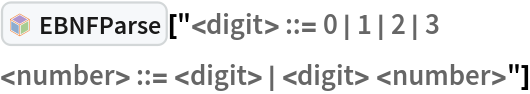 InterpretationBox[FrameBox[TagBox[TooltipBox[PaneBox[GridBox[List[List[GraphicsBox[List[Thickness[0.0025`], List[FaceForm[List[RGBColor[0.9607843137254902`, 0.5058823529411764`, 0.19607843137254902`], Opacity[1.`]]], FilledCurveBox[List[List[List[0, 2, 0], List[0, 1, 0], List[0, 1, 0], List[0, 1, 0], List[0, 1, 0]], List[List[0, 2, 0], List[0, 1, 0], List[0, 1, 0], List[0, 1, 0], List[0, 1, 0]], List[List[0, 2, 0], List[0, 1, 0], List[0, 1, 0], List[0, 1, 0], List[0, 1, 0], List[0, 1, 0]], List[List[0, 2, 0], List[1, 3, 3], List[0, 1, 0], List[1, 3, 3], List[0, 1, 0], List[1, 3, 3], List[0, 1, 0], List[1, 3, 3], List[1, 3, 3], List[0, 1, 0], List[1, 3, 3], List[0, 1, 0], List[1, 3, 3]]], List[List[List[205.`, 22.863691329956055`], List[205.`, 212.31669425964355`], List[246.01799774169922`, 235.99870109558105`], List[369.0710144042969`, 307.0436840057373`], List[369.0710144042969`, 117.59068870544434`], List[205.`, 22.863691329956055`]], List[List[30.928985595703125`, 307.0436840057373`], List[153.98200225830078`, 235.99870109558105`], List[195.`, 212.31669425964355`], List[195.`, 22.863691329956055`], List[30.928985595703125`, 117.59068870544434`], List[30.928985595703125`, 307.0436840057373`]], List[List[200.`, 410.42970085144043`], List[364.0710144042969`, 315.7036876678467`], List[241.01799774169922`, 244.65868949890137`], List[200.`, 220.97669792175293`], List[158.98200225830078`, 244.65868949890137`], List[35.928985595703125`, 315.7036876678467`], List[200.`, 410.42970085144043`]], List[List[376.5710144042969`, 320.03370475769043`], List[202.5`, 420.53370475769043`], List[200.95300006866455`, 421.42667961120605`], List[199.04699993133545`, 421.42667961120605`], List[197.5`, 420.53370475769043`], List[23.428985595703125`, 320.03370475769043`], List[21.882003784179688`, 319.1406993865967`], List[20.928985595703125`, 317.4896984100342`], List[20.928985595703125`, 315.7036876678467`], List[20.928985595703125`, 114.70369529724121`], List[20.928985595703125`, 112.91769218444824`], List[21.882003784179688`, 111.26669120788574`], List[23.428985595703125`, 110.37369346618652`], List[197.5`, 9.87369155883789`], List[198.27300024032593`, 9.426692008972168`], List[199.13700008392334`, 9.203690528869629`], List[200.`, 9.203690528869629`], List[200.86299991607666`, 9.203690528869629`], List[201.72699999809265`, 9.426692008972168`], List[202.5`, 9.87369155883789`], List[376.5710144042969`, 110.37369346618652`], List[378.1179962158203`, 111.26669120788574`], List[379.0710144042969`, 112.91769218444824`], List[379.0710144042969`, 114.70369529724121`], List[379.0710144042969`, 315.7036876678467`], List[379.0710144042969`, 317.4896984100342`], List[378.1179962158203`, 319.1406993865967`], List[376.5710144042969`, 320.03370475769043`]]]]], List[FaceForm[List[RGBColor[0.5529411764705883`, 0.6745098039215687`, 0.8117647058823529`], Opacity[1.`]]], FilledCurveBox[List[List[List[0, 2, 0], List[0, 1, 0], List[0, 1, 0], List[0, 1, 0]]], List[List[List[44.92900085449219`, 282.59088134765625`], List[181.00001525878906`, 204.0298843383789`], List[181.00001525878906`, 46.90887451171875`], List[44.92900085449219`, 125.46986389160156`], List[44.92900085449219`, 282.59088134765625`]]]]], List[FaceForm[List[RGBColor[0.6627450980392157`, 0.803921568627451`, 0.5686274509803921`], Opacity[1.`]]], FilledCurveBox[List[List[List[0, 2, 0], List[0, 1, 0], List[0, 1, 0], List[0, 1, 0]]], List[List[List[355.0710144042969`, 282.59088134765625`], List[355.0710144042969`, 125.46986389160156`], List[219.`, 46.90887451171875`], List[219.`, 204.0298843383789`], List[355.0710144042969`, 282.59088134765625`]]]]], List[FaceForm[List[RGBColor[0.6901960784313725`, 0.5882352941176471`, 0.8117647058823529`], Opacity[1.`]]], FilledCurveBox[List[List[List[0, 2, 0], List[0, 1, 0], List[0, 1, 0], List[0, 1, 0]]], List[List[List[200.`, 394.0606994628906`], List[336.0710144042969`, 315.4997024536133`], List[200.`, 236.93968200683594`], List[63.928985595703125`, 315.4997024536133`], List[200.`, 394.0606994628906`]]]]]], List[Rule[BaselinePosition, Scaled[0.15`]], Rule[ImageSize, 10], Rule[ImageSize, 15]]], StyleBox[RowBox[List["EBNFParse", " "]], Rule[ShowAutoStyles, False], Rule[ShowStringCharacters, False], Rule[FontSize, Times[0.9`, Inherited]], Rule[FontColor, GrayLevel[0.1`]]]]], Rule[GridBoxSpacings, List[Rule["Columns", List[List[0.25`]]]]]], Rule[Alignment, List[Left, Baseline]], Rule[BaselinePosition, Baseline], Rule[FrameMargins, List[List[3, 0], List[0, 0]]], Rule[BaseStyle, List[Rule[LineSpacing, List[0, 0]], Rule[LineBreakWithin, False]]]], RowBox[List["PacletSymbol", "[", RowBox[List["\"Wolfram/Parser\"", ",", "\"Wolfram`Parser`EBNFParse\""]], "]"]], Rule[TooltipStyle, List[Rule[ShowAutoStyles, True], Rule[ShowStringCharacters, True]]]], Function[Annotation[Slot[1], Style[Defer[PacletSymbol["Wolfram/Parser", "Wolfram`Parser`EBNFParse"]], Rule[ShowStringCharacters, True]], "Tooltip"]]], Rule[Background, RGBColor[0.968`, 0.976`, 0.984`]], Rule[BaselinePosition, Baseline], Rule[DefaultBaseStyle, List[]], Rule[FrameMargins, List[List[0, 0], List[1, 1]]], Rule[FrameStyle, RGBColor[0.831`, 0.847`, 0.85`]], Rule[RoundingRadius, 4]], PacletSymbol["Wolfram/Parser", "Wolfram`Parser`EBNFParse"], Rule[Selectable, False], Rule[SelectWithContents, True], Rule[BoxID, "PacletSymbolBox"]]["<digit> ::= 0 | 1 | 2 | 3
<number> ::= <digit> | <digit> <number>"]