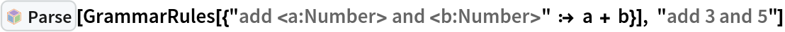 InterpretationBox[FrameBox[TagBox[TooltipBox[PaneBox[GridBox[List[List[GraphicsBox[List[Thickness[0.0025`], List[FaceForm[List[RGBColor[0.9607843137254902`, 0.5058823529411764`, 0.19607843137254902`], Opacity[1.`]]], FilledCurveBox[List[List[List[0, 2, 0], List[0, 1, 0], List[0, 1, 0], List[0, 1, 0], List[0, 1, 0]], List[List[0, 2, 0], List[0, 1, 0], List[0, 1, 0], List[0, 1, 0], List[0, 1, 0]], List[List[0, 2, 0], List[0, 1, 0], List[0, 1, 0], List[0, 1, 0], List[0, 1, 0], List[0, 1, 0]], List[List[0, 2, 0], List[1, 3, 3], List[0, 1, 0], List[1, 3, 3], List[0, 1, 0], List[1, 3, 3], List[0, 1, 0], List[1, 3, 3], List[1, 3, 3], List[0, 1, 0], List[1, 3, 3], List[0, 1, 0], List[1, 3, 3]]], List[List[List[205.`, 22.863691329956055`], List[205.`, 212.31669425964355`], List[246.01799774169922`, 235.99870109558105`], List[369.0710144042969`, 307.0436840057373`], List[369.0710144042969`, 117.59068870544434`], List[205.`, 22.863691329956055`]], List[List[30.928985595703125`, 307.0436840057373`], List[153.98200225830078`, 235.99870109558105`], List[195.`, 212.31669425964355`], List[195.`, 22.863691329956055`], List[30.928985595703125`, 117.59068870544434`], List[30.928985595703125`, 307.0436840057373`]], List[List[200.`, 410.42970085144043`], List[364.0710144042969`, 315.7036876678467`], List[241.01799774169922`, 244.65868949890137`], List[200.`, 220.97669792175293`], List[158.98200225830078`, 244.65868949890137`], List[35.928985595703125`, 315.7036876678467`], List[200.`, 410.42970085144043`]], List[List[376.5710144042969`, 320.03370475769043`], List[202.5`, 420.53370475769043`], List[200.95300006866455`, 421.42667961120605`], List[199.04699993133545`, 421.42667961120605`], List[197.5`, 420.53370475769043`], List[23.428985595703125`, 320.03370475769043`], List[21.882003784179688`, 319.1406993865967`], List[20.928985595703125`, 317.4896984100342`], List[20.928985595703125`, 315.7036876678467`], List[20.928985595703125`, 114.70369529724121`], List[20.928985595703125`, 112.91769218444824`], List[21.882003784179688`, 111.26669120788574`], List[23.428985595703125`, 110.37369346618652`], List[197.5`, 9.87369155883789`], List[198.27300024032593`, 9.426692008972168`], List[199.13700008392334`, 9.203690528869629`], List[200.`, 9.203690528869629`], List[200.86299991607666`, 9.203690528869629`], List[201.72699999809265`, 9.426692008972168`], List[202.5`, 9.87369155883789`], List[376.5710144042969`, 110.37369346618652`], List[378.1179962158203`, 111.26669120788574`], List[379.0710144042969`, 112.91769218444824`], List[379.0710144042969`, 114.70369529724121`], List[379.0710144042969`, 315.7036876678467`], List[379.0710144042969`, 317.4896984100342`], List[378.1179962158203`, 319.1406993865967`], List[376.5710144042969`, 320.03370475769043`]]]]], List[FaceForm[List[RGBColor[0.5529411764705883`, 0.6745098039215687`, 0.8117647058823529`], Opacity[1.`]]], FilledCurveBox[List[List[List[0, 2, 0], List[0, 1, 0], List[0, 1, 0], List[0, 1, 0]]], List[List[List[44.92900085449219`, 282.59088134765625`], List[181.00001525878906`, 204.0298843383789`], List[181.00001525878906`, 46.90887451171875`], List[44.92900085449219`, 125.46986389160156`], List[44.92900085449219`, 282.59088134765625`]]]]], List[FaceForm[List[RGBColor[0.6627450980392157`, 0.803921568627451`, 0.5686274509803921`], Opacity[1.`]]], FilledCurveBox[List[List[List[0, 2, 0], List[0, 1, 0], List[0, 1, 0], List[0, 1, 0]]], List[List[List[355.0710144042969`, 282.59088134765625`], List[355.0710144042969`, 125.46986389160156`], List[219.`, 46.90887451171875`], List[219.`, 204.0298843383789`], List[355.0710144042969`, 282.59088134765625`]]]]], List[FaceForm[List[RGBColor[0.6901960784313725`, 0.5882352941176471`, 0.8117647058823529`], Opacity[1.`]]], FilledCurveBox[List[List[List[0, 2, 0], List[0, 1, 0], List[0, 1, 0], List[0, 1, 0]]], List[List[List[200.`, 394.0606994628906`], List[336.0710144042969`, 315.4997024536133`], List[200.`, 236.93968200683594`], List[63.928985595703125`, 315.4997024536133`], List[200.`, 394.0606994628906`]]]]]], List[Rule[BaselinePosition, Scaled[0.15`]], Rule[ImageSize, 10], Rule[ImageSize, 15]]], StyleBox[RowBox[List["Parse", " "]], Rule[ShowAutoStyles, False], Rule[ShowStringCharacters, False], Rule[FontSize, Times[0.9`, Inherited]], Rule[FontColor, GrayLevel[0.1`]]]]], Rule[GridBoxSpacings, List[Rule["Columns", List[List[0.25`]]]]]], Rule[Alignment, List[Left, Baseline]], Rule[BaselinePosition, Baseline], Rule[FrameMargins, List[List[3, 0], List[0, 0]]], Rule[BaseStyle, List[Rule[LineSpacing, List[0, 0]], Rule[LineBreakWithin, False]]]], RowBox[List["PacletSymbol", "[", RowBox[List["\"Wolfram/Parser\"", ",", "\"Wolfram`Parser`Parse\""]], "]"]], Rule[TooltipStyle, List[Rule[ShowAutoStyles, True], Rule[ShowStringCharacters, True]]]], Function[Annotation[Slot[1], Style[Defer[PacletSymbol["Wolfram/Parser", "Wolfram`Parser`Parse"]], Rule[ShowStringCharacters, True]], "Tooltip"]]], Rule[Background, RGBColor[0.968`, 0.976`, 0.984`]], Rule[BaselinePosition, Baseline], Rule[DefaultBaseStyle, List[]], Rule[FrameMargins, List[List[0, 0], List[1, 1]]], Rule[FrameStyle, RGBColor[0.831`, 0.847`, 0.85`]], Rule[RoundingRadius, 4]], PacletSymbol["Wolfram/Parser", "Wolfram`Parser`Parse"], Rule[Selectable, False], Rule[SelectWithContents, True], Rule[BoxID, "PacletSymbolBox"]][
 GrammarRules[{"add <a:Number> and <b:Number>" :> a + b}], "add 3 and 5"]