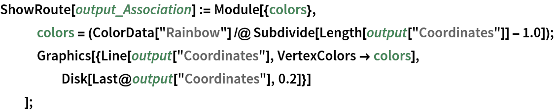 ShowRoute[output_Association] := Module[{colors},
   colors = (ColorData["Rainbow"] /@ Subdivide[Length[output["Coordinates"]] - 1.0]);
   Graphics[{Line[output["Coordinates"], VertexColors -> colors], Disk[Last@output["Coordinates"], 0.2]}]
   ];