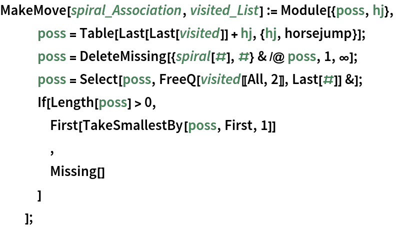 MakeMove[spiral_Association, visited_List] := Module[{poss, hj},
   poss = Table[Last[Last[visited]] + hj, {hj, horsejump}];
   poss = DeleteMissing[{spiral[#], #} & /@ poss, 1, \[Infinity]];
   poss = Select[poss, FreeQ[visited[[All, 2]], Last[#]] &];
   If[Length[poss] > 0,
    First[TakeSmallestBy[poss, First, 1]]
    ,
    Missing[]
    ]
   ];