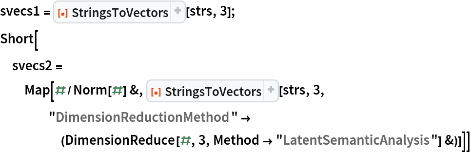 svecs1 = ResourceFunction["StringsToVectors"][strs, 3];
Short[svecs2 = Map[#/Norm[#] &, ResourceFunction["StringsToVectors"][strs, 3, "DimensionReductionMethod" -> (DimensionReduce[#, 3, Method -> "LatentSemanticAnalysis"] &)]]]