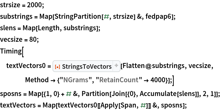 strsize = 2000;
substrings = Map[StringPartition[#, strsize] &, fedpap6];
slens = Map[Length, substrings];
vecsize = 80;
Timing[textVectors0 = ResourceFunction["StringsToVectors"][Flatten@substrings, vecsize, Method -> {"NGrams", "RetainCount" -> 4000}];]
sposns = Map[{1, 0} + # &, Partition[Join[{0}, Accumulate[slens]], 2, 1]];
textVectors = Map[textVectors0[[Apply[Span, #]]] &, sposns];