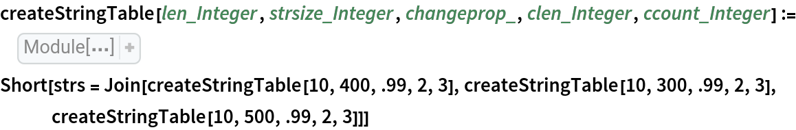 createStringTable[len_Integer, strsize_Integer, changeprop_, clen_Integer, ccount_Integer] := Module[{intchars, atoz, initstr, str, newstr, stringtable, elem, rnd, rndposns, rndsubstrings, rpos}, atoz = Flatten[{
ToCharacterCode["a"], 
ToCharacterCode["z"]}]; intchars = RandomInteger[
    atoz, strsize]; initstr = StringJoin[
FromCharacterCode[
     intchars]]; str = initstr; rnd = RandomChoice[{changeprop, 1 - changeprop} -> {True, False}, len]; stringtable = Table[
    If[
Part[rnd, j], rndposns = RandomSample[
Range[strsize - clen + 1], ccount]; intchars = RandomInteger[
         atoz, {ccount, clen}]; rndsubstrings = Map[StringJoin[
FromCharacterCode[#]]& , intchars]; newstr = str; Do[
        rpos = Part[rndposns, k]; newstr = StringReplacePart[newstr, 
Part[rndsubstrings, k], {rpos, rpos + clen - 1}]; Null, {k, ccount}]; str = newstr; Null]; str, {j, len}]]
Short[strs = Join[createStringTable[10, 400, .99, 2, 3], createStringTable[10, 300, .99, 2, 3], createStringTable[10, 500, .99, 2, 3]]]