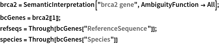brca2 = SemanticInterpretation["brca2 gene", AmbiguityFunction -> All];
bcGenes = brca2[[1]];
refseqs = Through[bcGenes["ReferenceSequence"]];
species = Through[bcGenes["Species"]]
