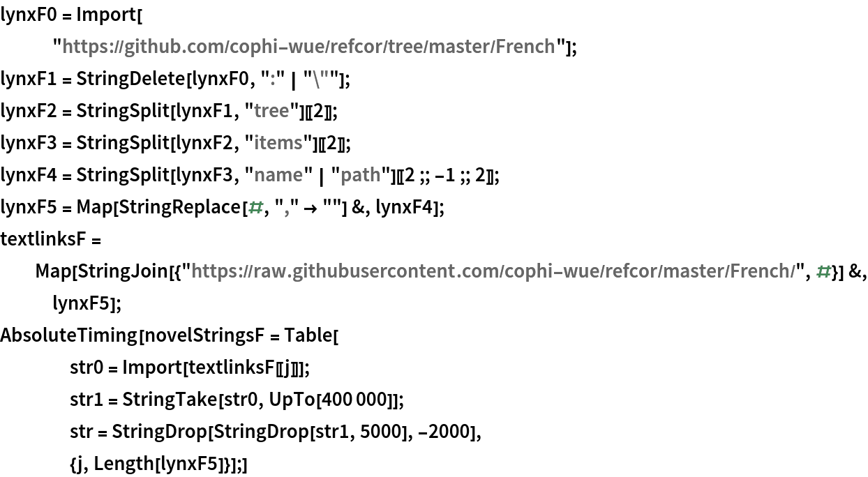 lynxF0 = Import[
   "https://github.com/cophi-wue/refcor/tree/master/French"];
lynxF1 = StringDelete[lynxF0, ":" | "\""];
lynxF2 = StringSplit[lynxF1, "tree"][[2]];
lynxF3 = StringSplit[lynxF2, "items"][[2]];
lynxF4 = StringSplit[lynxF3, "name" | "path"][[2 ;; -1 ;; 2]];
lynxF5 = Map[StringReplace[#, "," -> ""] &, lynxF4];
textlinksF = Map[StringJoin[{"https://raw.githubusercontent.com/cophi-wue/refcor/master/French/", #}] &, lynxF5];
AbsoluteTiming[novelStringsF = Table[
    str0 = Import[textlinksF[[j]]];
    str1 = StringTake[str0, UpTo[400000]];
    str = StringDrop[StringDrop[str1, 5000], -2000],
    {j, Length[lynxF5]}];]