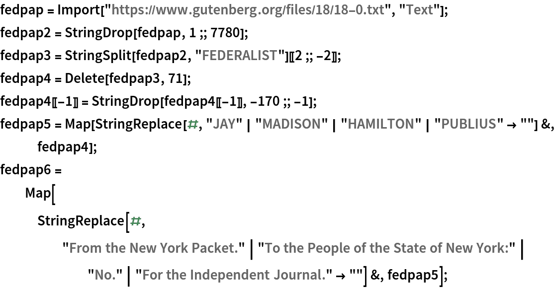 fedpap = Import["https://www.gutenberg.org/files/18/18-0.txt", "Text"];
fedpap2 = StringDrop[fedpap, 1 ;; 7780];
fedpap3 = StringSplit[fedpap2, "FEDERALIST"][[2 ;; -2]];
fedpap4 = Delete[fedpap3, 71];
fedpap4[[-1]] = StringDrop[fedpap4[[-1]], -170 ;; -1];
fedpap5 = Map[StringReplace[#, "JAY" | "MADISON" | "HAMILTON" | "PUBLIUS" -> ""] &, fedpap4];
fedpap6 = Map[StringReplace[#, "From the New York Packet." | "To the People of the State of New York:" | "No." | "For the Independent Journal." -> ""] &, fedpap5];