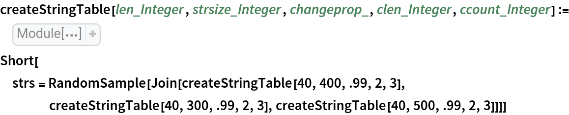 createStringTable[len_Integer, strsize_Integer, changeprop_, clen_Integer, ccount_Integer] := Module[{intchars, atoz, initstr, str, newstr, stringtable, elem, rnd, rndposns, rndsubstrings, rpos}, atoz = Flatten[{
ToCharacterCode["a"], 
ToCharacterCode["z"]}]; intchars = RandomInteger[
    atoz, strsize]; initstr = StringJoin[
FromCharacterCode[
     intchars]]; str = initstr; rnd = RandomChoice[{changeprop, 1 - changeprop} -> {True, False}, len]; stringtable = Table[
    If[
Part[rnd, j], rndposns = RandomSample[
Range[strsize - clen + 1], ccount]; intchars = RandomInteger[
         atoz, {ccount, clen}]; rndsubstrings = Map[StringJoin[
FromCharacterCode[#]]& , intchars]; newstr = str; Do[
        rpos = Part[rndposns, k]; newstr = StringReplacePart[newstr, 
Part[rndsubstrings, k], {rpos, rpos + clen - 1}]; Null, {k, ccount}]; str = newstr; Null]; str, {j, len}]]
Short[strs = RandomSample[
   Join[createStringTable[40, 400, .99, 2, 3], createStringTable[40, 300, .99, 2, 3], createStringTable[40, 500, .99, 2, 3]]]]