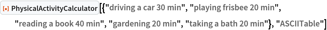 ResourceFunction["PhysicalActivityCalculator", ResourceVersion->"1.0.0"][{"driving a car 30 min", "playing frisbee 20 min", "reading a book 40 min", "gardening 20 min", "taking a bath 20 min"}, "ASCIITable"]