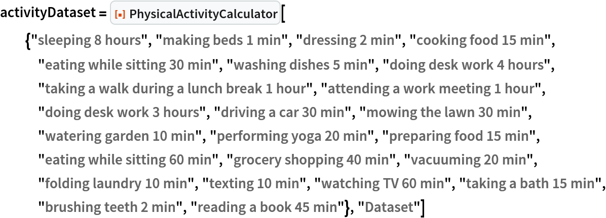 activityDataset = ResourceFunction["PhysicalActivityCalculator", ResourceVersion->"1.0.0"][{"sleeping 8 hours", "making beds 1 min", "dressing 2 min", "cooking food 15 min", "eating while sitting 30 min", "washing dishes 5 min", "doing desk work 4 hours", "taking a walk during a lunch break 1 hour", "attending a work meeting 1 hour", "doing desk work 3 hours", "driving a car 30 min", "mowing the lawn 30 min", "watering garden 10 min", "performing yoga 20 min", "preparing food 15 min", "eating while sitting 60 min", "grocery shopping 40 min", "vacuuming 20 min", "folding laundry 10 min", "texting 10 min", "watching TV 60 min", "taking a bath 15 min", "brushing teeth 2 min", "reading a book 45 min"}, "Dataset"]