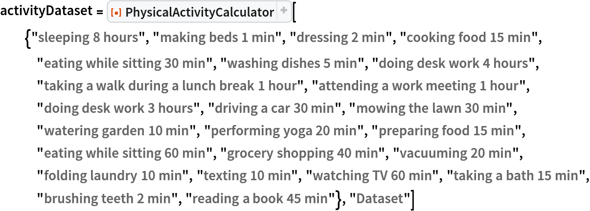 activityDataset = ResourceFunction[
  "PhysicalActivityCalculator"][{"sleeping 8 hours", "making beds 1 min", "dressing 2 min", "cooking food 15 min", "eating while sitting 30 min", "washing dishes 5 min", "doing desk work 4 hours", "taking a walk during a lunch break 1 hour", "attending a work meeting 1 hour", "doing desk work 3 hours", "driving a car 30 min", "mowing the lawn 30 min", "watering garden 10 min", "performing yoga 20 min", "preparing food 15 min", "eating while sitting 60 min", "grocery shopping 40 min", "vacuuming 20 min", "folding laundry 10 min", "texting 10 min", "watching TV 60 min", "taking a bath 15 min", "brushing teeth 2 min", "reading a book 45 min"}, "Dataset"]