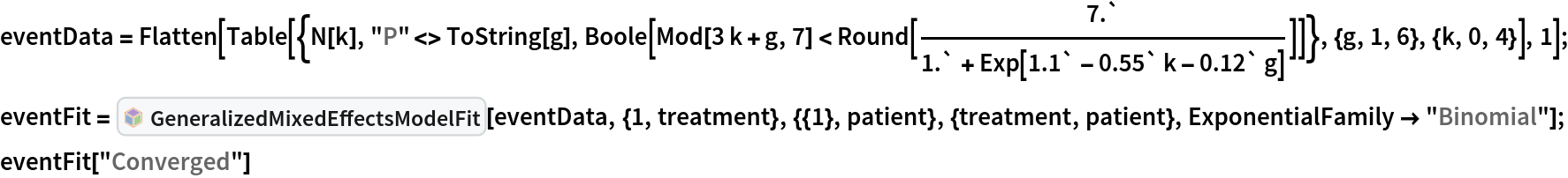 eventData = Flatten[Table[{N[k], "P" <> ToString[g], Boole[Mod[3 k + g, 7] < Round[7.`/(1.` + Exp[1.1` - 0.55` k - 0.12` g])]]}, {g, 1, 6}, {k, 0, 4}], 1]; eventFit = InterpretationBox[FrameBox[TagBox[TooltipBox[PaneBox[GridBox[List[List[GraphicsBox[List[Thickness[0.0025`], List[FaceForm[List[RGBColor[0.9607843137254902`, 0.5058823529411764`, 0.19607843137254902`], Opacity[1.`]]], FilledCurveBox[List[List[List[0, 2, 0], List[0, 1, 0], List[0, 1, 0], List[0, 1, 0], List[0, 1, 0]], List[List[0, 2, 0], List[0, 1, 0], List[0, 1, 0], List[0, 1, 0], List[0, 1, 0]], List[List[0, 2, 0], List[0, 1, 0], List[0, 1, 0], List[0, 1, 0], List[0, 1, 0], List[0, 1, 0]], List[List[0, 2, 0], List[1, 3, 3], List[0, 1, 0], List[1, 3, 3], List[0, 1, 0], List[1, 3, 3], List[0, 1, 0], List[1, 3, 3], List[1, 3, 3], List[0, 1, 0], List[1, 3, 3], List[0, 1, 0], List[1, 3, 3]]], List[List[List[205.`, 22.863691329956055`], List[205.`, 212.31669425964355`], List[246.01799774169922`, 235.99870109558105`], List[369.0710144042969`, 307.0436840057373`], List[369.0710144042969`, 117.59068870544434`], List[205.`, 22.863691329956055`]], List[List[30.928985595703125`, 307.0436840057373`], List[153.98200225830078`, 235.99870109558105`], List[195.`, 212.31669425964355`], List[195.`, 22.863691329956055`], List[30.928985595703125`, 117.59068870544434`], List[30.928985595703125`, 307.0436840057373`]], List[List[200.`, 410.42970085144043`], List[364.0710144042969`, 315.7036876678467`], List[241.01799774169922`, 244.65868949890137`], List[200.`, 220.97669792175293`], List[158.98200225830078`, 244.65868949890137`], List[35.928985595703125`, 315.7036876678467`], List[200.`, 410.42970085144043`]], List[List[376.5710144042969`, 320.03370475769043`], List[202.5`, 420.53370475769043`], List[200.95300006866455`, 421.42667961120605`], List[199.04699993133545`, 421.42667961120605`], List[197.5`, 420.53370475769043`], List[23.428985595703125`, 320.03370475769043`], List[21.882003784179688`, 319.1406993865967`], List[20.928985595703125`, 317.4896984100342`], List[20.928985595703125`, 315.7036876678467`], List[20.928985595703125`, 114.70369529724121`], List[20.928985595703125`, 112.91769218444824`], List[21.882003784179688`, 111.26669120788574`], List[23.428985595703125`, 110.37369346618652`], List[197.5`, 9.87369155883789`], List[198.27300024032593`, 9.426692008972168`], List[199.13700008392334`, 9.203690528869629`], List[200.`, 9.203690528869629`], List[200.86299991607666`, 9.203690528869629`], List[201.72699999809265`, 9.426692008972168`], List[202.5`, 9.87369155883789`], List[376.5710144042969`, 110.37369346618652`], List[378.1179962158203`, 111.26669120788574`], List[379.0710144042969`, 112.91769218444824`], List[379.0710144042969`, 114.70369529724121`], List[379.0710144042969`, 315.7036876678467`], List[379.0710144042969`, 317.4896984100342`], List[378.1179962158203`, 319.1406993865967`], List[376.5710144042969`, 320.03370475769043`]]]]], List[FaceForm[List[RGBColor[0.5529411764705883`, 0.6745098039215687`, 0.8117647058823529`], Opacity[1.`]]], FilledCurveBox[List[List[List[0, 2, 0], List[0, 1, 0], List[0, 1, 0], List[0, 1, 0]]], List[List[List[44.92900085449219`, 282.59088134765625`], List[181.00001525878906`, 204.0298843383789`], List[181.00001525878906`, 46.90887451171875`], List[44.92900085449219`, 125.46986389160156`], List[44.92900085449219`, 282.59088134765625`]]]]], List[FaceForm[List[RGBColor[0.6627450980392157`, 0.803921568627451`, 0.5686274509803921`], Opacity[1.`]]], FilledCurveBox[List[List[List[0, 2, 0], List[0, 1, 0], List[0, 1, 0], List[0, 1, 0]]], List[List[List[355.0710144042969`, 282.59088134765625`], List[355.0710144042969`, 125.46986389160156`], List[219.`, 46.90887451171875`], List[219.`, 204.0298843383789`], List[355.0710144042969`, 282.59088134765625`]]]]], List[FaceForm[List[RGBColor[0.6901960784313725`, 0.5882352941176471`, 0.8117647058823529`], Opacity[1.`]]], FilledCurveBox[List[List[List[0, 2, 0], List[0, 1, 0], List[0, 1, 0], List[0, 1, 0]]], List[List[List[200.`, 394.0606994628906`], List[336.0710144042969`, 315.4997024536133`], List[200.`, 236.93968200683594`], List[63.928985595703125`, 315.4997024536133`], List[200.`, 394.0606994628906`]]]]]], List[Rule[BaselinePosition, Scaled[0.15`]], Rule[ImageSize, 10], Rule[ImageSize, 15]]], StyleBox[RowBox[List["GeneralizedMixedEffectsModelFit", " "]], Rule[ShowAutoStyles, False], Rule[ShowStringCharacters, False], Rule[FontSize, Times[0.9`, Inherited]], Rule[FontColor, GrayLevel[0.1`]]]]], Rule[GridBoxSpacings, List[Rule["Columns", List[List[0.25`]]]]]], Rule[Alignment, List[Left, Baseline]], Rule[BaselinePosition, Baseline], Rule[FrameMargins, List[List[3, 0], List[0, 0]]], Rule[BaseStyle, List[Rule[LineSpacing, List[0, 0]], Rule[LineBreakWithin, False]]]], RowBox[List["PacletSymbol", "[", RowBox[List["\"MarcoThiel/MMAMixedEffects\"", ",", "\"MarcoThiel`MMAMixedEffects`GeneralizedMixedEffectsModelFit\""]], "]"]], Rule[TooltipStyle, List[Rule[ShowAutoStyles, True], Rule[ShowStringCharacters, True]]]], Function[Annotation[Slot[1], Style[Defer[PacletSymbol["MarcoThiel/MMAMixedEffects", "MarcoThiel`MMAMixedEffects`GeneralizedMixedEffectsModelFit"]], Rule[ShowStringCharacters, True]], "Tooltip"]]], Rule[Background, RGBColor[0.968`, 0.976`, 0.984`]], Rule[BaselinePosition, Baseline], Rule[DefaultBaseStyle, List[]], Rule[FrameMargins, List[List[0, 0], List[1, 1]]], Rule[FrameStyle, RGBColor[0.831`, 0.847`, 0.85`]], Rule[RoundingRadius, 4]], PacletSymbol["MarcoThiel/MMAMixedEffects", "MarcoThiel`MMAMixedEffects`GeneralizedMixedEffectsModelFit"], Rule[Selectable, False], Rule[SelectWithContents, True], Rule[BoxID, "PacletSymbolBox"]][
  eventData, {1, treatment}, {{1}, patient}, {treatment, patient}, ExponentialFamily -> "Binomial"]; eventFit["Converged"]