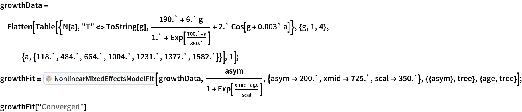 growthData = Flatten[Table[{N[a], "T" <> ToString[g], (190.` + 6.` g)/(
     1.` + Exp[(700.` - a)/350.`]) + 2.` Cos[g + 0.003` a]}, {g, 1, 4}, {a, {118.`, 484.`, 664.`, 1004.`, 1231.`, 1372.`, 1582.`}}], 1]; growthFit = InterpretationBox[FrameBox[TagBox[TooltipBox[PaneBox[GridBox[List[List[GraphicsBox[List[Thickness[0.0025`], List[FaceForm[List[RGBColor[0.9607843137254902`, 0.5058823529411764`, 0.19607843137254902`], Opacity[1.`]]], FilledCurveBox[List[List[List[0, 2, 0], List[0, 1, 0], List[0, 1, 0], List[0, 1, 0], List[0, 1, 0]], List[List[0, 2, 0], List[0, 1, 0], List[0, 1, 0], List[0, 1, 0], List[0, 1, 0]], List[List[0, 2, 0], List[0, 1, 0], List[0, 1, 0], List[0, 1, 0], List[0, 1, 0], List[0, 1, 0]], List[List[0, 2, 0], List[1, 3, 3], List[0, 1, 0], List[1, 3, 3], List[0, 1, 0], List[1, 3, 3], List[0, 1, 0], List[1, 3, 3], List[1, 3, 3], List[0, 1, 0], List[1, 3, 3], List[0, 1, 0], List[1, 3, 3]]], List[List[List[205.`, 22.863691329956055`], List[205.`, 212.31669425964355`], List[246.01799774169922`, 235.99870109558105`], List[369.0710144042969`, 307.0436840057373`], List[369.0710144042969`, 117.59068870544434`], List[205.`, 22.863691329956055`]], List[List[30.928985595703125`, 307.0436840057373`], List[153.98200225830078`, 235.99870109558105`], List[195.`, 212.31669425964355`], List[195.`, 22.863691329956055`], List[30.928985595703125`, 117.59068870544434`], List[30.928985595703125`, 307.0436840057373`]], List[List[200.`, 410.42970085144043`], List[364.0710144042969`, 315.7036876678467`], List[241.01799774169922`, 244.65868949890137`], List[200.`, 220.97669792175293`], List[158.98200225830078`, 244.65868949890137`], List[35.928985595703125`, 315.7036876678467`], List[200.`, 410.42970085144043`]], List[List[376.5710144042969`, 320.03370475769043`], List[202.5`, 420.53370475769043`], List[200.95300006866455`, 421.42667961120605`], List[199.04699993133545`, 421.42667961120605`], List[197.5`, 420.53370475769043`], List[23.428985595703125`, 320.03370475769043`], List[21.882003784179688`, 319.1406993865967`], List[20.928985595703125`, 317.4896984100342`], List[20.928985595703125`, 315.7036876678467`], List[20.928985595703125`, 114.70369529724121`], List[20.928985595703125`, 112.91769218444824`], List[21.882003784179688`, 111.26669120788574`], List[23.428985595703125`, 110.37369346618652`], List[197.5`, 9.87369155883789`], List[198.27300024032593`, 9.426692008972168`], List[199.13700008392334`, 9.203690528869629`], List[200.`, 9.203690528869629`], List[200.86299991607666`, 9.203690528869629`], List[201.72699999809265`, 9.426692008972168`], List[202.5`, 9.87369155883789`], List[376.5710144042969`, 110.37369346618652`], List[378.1179962158203`, 111.26669120788574`], List[379.0710144042969`, 112.91769218444824`], List[379.0710144042969`, 114.70369529724121`], List[379.0710144042969`, 315.7036876678467`], List[379.0710144042969`, 317.4896984100342`], List[378.1179962158203`, 319.1406993865967`], List[376.5710144042969`, 320.03370475769043`]]]]], List[FaceForm[List[RGBColor[0.5529411764705883`, 0.6745098039215687`, 0.8117647058823529`], Opacity[1.`]]], FilledCurveBox[List[List[List[0, 2, 0], List[0, 1, 0], List[0, 1, 0], List[0, 1, 0]]], List[List[List[44.92900085449219`, 282.59088134765625`], List[181.00001525878906`, 204.0298843383789`], List[181.00001525878906`, 46.90887451171875`], List[44.92900085449219`, 125.46986389160156`], List[44.92900085449219`, 282.59088134765625`]]]]], List[FaceForm[List[RGBColor[0.6627450980392157`, 0.803921568627451`, 0.5686274509803921`], Opacity[1.`]]], FilledCurveBox[List[List[List[0, 2, 0], List[0, 1, 0], List[0, 1, 0], List[0, 1, 0]]], List[List[List[355.0710144042969`, 282.59088134765625`], List[355.0710144042969`, 125.46986389160156`], List[219.`, 46.90887451171875`], List[219.`, 204.0298843383789`], List[355.0710144042969`, 282.59088134765625`]]]]], List[FaceForm[List[RGBColor[0.6901960784313725`, 0.5882352941176471`, 0.8117647058823529`], Opacity[1.`]]], FilledCurveBox[List[List[List[0, 2, 0], List[0, 1, 0], List[0, 1, 0], List[0, 1, 0]]], List[List[List[200.`, 394.0606994628906`], List[336.0710144042969`, 315.4997024536133`], List[200.`, 236.93968200683594`], List[63.928985595703125`, 315.4997024536133`], List[200.`, 394.0606994628906`]]]]]], List[Rule[BaselinePosition, Scaled[0.15`]], Rule[ImageSize, 10], Rule[ImageSize, 15]]], StyleBox[RowBox[List["NonlinearMixedEffectsModelFit", " "]], Rule[ShowAutoStyles, False], Rule[ShowStringCharacters, False], Rule[FontSize, Times[0.9`, Inherited]], Rule[FontColor, GrayLevel[0.1`]]]]], Rule[GridBoxSpacings, List[Rule["Columns", List[List[0.25`]]]]]], Rule[Alignment, List[Left, Baseline]], Rule[BaselinePosition, Baseline], Rule[FrameMargins, List[List[3, 0], List[0, 0]]], Rule[BaseStyle, List[Rule[LineSpacing, List[0, 0]], Rule[LineBreakWithin, False]]]], RowBox[List["PacletSymbol", "[", RowBox[List["\"MarcoThiel/MMAMixedEffects\"", ",", "\"MarcoThiel`MMAMixedEffects`NonlinearMixedEffectsModelFit\""]], "]"]], Rule[TooltipStyle, List[Rule[ShowAutoStyles, True], Rule[ShowStringCharacters, True]]]], Function[Annotation[Slot[1], Style[Defer[PacletSymbol["MarcoThiel/MMAMixedEffects", "MarcoThiel`MMAMixedEffects`NonlinearMixedEffectsModelFit"]], Rule[ShowStringCharacters, True]], "Tooltip"]]], Rule[Background, RGBColor[0.968`, 0.976`, 0.984`]], Rule[BaselinePosition, Baseline], Rule[DefaultBaseStyle, List[]], Rule[FrameMargins, List[List[0, 0], List[1, 1]]], Rule[FrameStyle, RGBColor[0.831`, 0.847`, 0.85`]], Rule[RoundingRadius, 4]], PacletSymbol["MarcoThiel/MMAMixedEffects", "MarcoThiel`MMAMixedEffects`NonlinearMixedEffectsModelFit"], Rule[Selectable, False], Rule[SelectWithContents, True], Rule[BoxID, "PacletSymbolBox"]][growthData,
   asym/(1 + Exp[(xmid - age)/scal]), {asym -> 200.`, xmid -> 725.`, scal -> 350.`}, {{asym}, tree}, {age, tree}]; growthFit["Converged"]