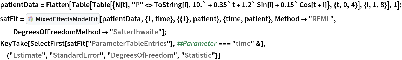patientData = Flatten[Table[
   Table[{N[t], "P" <> ToString[i], 10.` + 0.35` t + 1.2` Sin[i] + 0.15` Cos[t + i]}, {t, 0, 4}], {i,
     1, 8}], 1]; satFit = InterpretationBox[FrameBox[TagBox[TooltipBox[PaneBox[GridBox[List[List[GraphicsBox[List[Thickness[0.0025`], List[FaceForm[List[RGBColor[0.9607843137254902`, 0.5058823529411764`, 0.19607843137254902`], Opacity[1.`]]], FilledCurveBox[List[List[List[0, 2, 0], List[0, 1, 0], List[0, 1, 0], List[0, 1, 0], List[0, 1, 0]], List[List[0, 2, 0], List[0, 1, 0], List[0, 1, 0], List[0, 1, 0], List[0, 1, 0]], List[List[0, 2, 0], List[0, 1, 0], List[0, 1, 0], List[0, 1, 0], List[0, 1, 0], List[0, 1, 0]], List[List[0, 2, 0], List[1, 3, 3], List[0, 1, 0], List[1, 3, 3], List[0, 1, 0], List[1, 3, 3], List[0, 1, 0], List[1, 3, 3], List[1, 3, 3], List[0, 1, 0], List[1, 3, 3], List[0, 1, 0], List[1, 3, 3]]], List[List[List[205.`, 22.863691329956055`], List[205.`, 212.31669425964355`], List[246.01799774169922`, 235.99870109558105`], List[369.0710144042969`, 307.0436840057373`], List[369.0710144042969`, 117.59068870544434`], List[205.`, 22.863691329956055`]], List[List[30.928985595703125`, 307.0436840057373`], List[153.98200225830078`, 235.99870109558105`], List[195.`, 212.31669425964355`], List[195.`, 22.863691329956055`], List[30.928985595703125`, 117.59068870544434`], List[30.928985595703125`, 307.0436840057373`]], List[List[200.`, 410.42970085144043`], List[364.0710144042969`, 315.7036876678467`], List[241.01799774169922`, 244.65868949890137`], List[200.`, 220.97669792175293`], List[158.98200225830078`, 244.65868949890137`], List[35.928985595703125`, 315.7036876678467`], List[200.`, 410.42970085144043`]], List[List[376.5710144042969`, 320.03370475769043`], List[202.5`, 420.53370475769043`], List[200.95300006866455`, 421.42667961120605`], List[199.04699993133545`, 421.42667961120605`], List[197.5`, 420.53370475769043`], List[23.428985595703125`, 320.03370475769043`], List[21.882003784179688`, 319.1406993865967`], List[20.928985595703125`, 317.4896984100342`], List[20.928985595703125`, 315.7036876678467`], List[20.928985595703125`, 114.70369529724121`], List[20.928985595703125`, 112.91769218444824`], List[21.882003784179688`, 111.26669120788574`], List[23.428985595703125`, 110.37369346618652`], List[197.5`, 9.87369155883789`], List[198.27300024032593`, 9.426692008972168`], List[199.13700008392334`, 9.203690528869629`], List[200.`, 9.203690528869629`], List[200.86299991607666`, 9.203690528869629`], List[201.72699999809265`, 9.426692008972168`], List[202.5`, 9.87369155883789`], List[376.5710144042969`, 110.37369346618652`], List[378.1179962158203`, 111.26669120788574`], List[379.0710144042969`, 112.91769218444824`], List[379.0710144042969`, 114.70369529724121`], List[379.0710144042969`, 315.7036876678467`], List[379.0710144042969`, 317.4896984100342`], List[378.1179962158203`, 319.1406993865967`], List[376.5710144042969`, 320.03370475769043`]]]]], List[FaceForm[List[RGBColor[0.5529411764705883`, 0.6745098039215687`, 0.8117647058823529`], Opacity[1.`]]], FilledCurveBox[List[List[List[0, 2, 0], List[0, 1, 0], List[0, 1, 0], List[0, 1, 0]]], List[List[List[44.92900085449219`, 282.59088134765625`], List[181.00001525878906`, 204.0298843383789`], List[181.00001525878906`, 46.90887451171875`], List[44.92900085449219`, 125.46986389160156`], List[44.92900085449219`, 282.59088134765625`]]]]], List[FaceForm[List[RGBColor[0.6627450980392157`, 0.803921568627451`, 0.5686274509803921`], Opacity[1.`]]], FilledCurveBox[List[List[List[0, 2, 0], List[0, 1, 0], List[0, 1, 0], List[0, 1, 0]]], List[List[List[355.0710144042969`, 282.59088134765625`], List[355.0710144042969`, 125.46986389160156`], List[219.`, 46.90887451171875`], List[219.`, 204.0298843383789`], List[355.0710144042969`, 282.59088134765625`]]]]], List[FaceForm[List[RGBColor[0.6901960784313725`, 0.5882352941176471`, 0.8117647058823529`], Opacity[1.`]]], FilledCurveBox[List[List[List[0, 2, 0], List[0, 1, 0], List[0, 1, 0], List[0, 1, 0]]], List[List[List[200.`, 394.0606994628906`], List[336.0710144042969`, 315.4997024536133`], List[200.`, 236.93968200683594`], List[63.928985595703125`, 315.4997024536133`], List[200.`, 394.0606994628906`]]]]]], List[Rule[BaselinePosition, Scaled[0.15`]], Rule[ImageSize, 10], Rule[ImageSize, 15]]], StyleBox[RowBox[List["MixedEffectsModelFit", " "]], Rule[ShowAutoStyles, False], Rule[ShowStringCharacters, False], Rule[FontSize, Times[0.9`, Inherited]], Rule[FontColor, GrayLevel[0.1`]]]]], Rule[GridBoxSpacings, List[Rule["Columns", List[List[0.25`]]]]]], Rule[Alignment, List[Left, Baseline]], Rule[BaselinePosition, Baseline], Rule[FrameMargins, List[List[3, 0], List[0, 0]]], Rule[BaseStyle, List[Rule[LineSpacing, List[0, 0]], Rule[LineBreakWithin, False]]]], RowBox[List["PacletSymbol", "[", RowBox[List["\"MarcoThiel/MMAMixedEffects\"", ",", "\"MarcoThiel`MMAMixedEffects`MixedEffectsModelFit\""]], "]"]], Rule[TooltipStyle, List[Rule[ShowAutoStyles, True], Rule[ShowStringCharacters, True]]]], Function[Annotation[Slot[1], Style[Defer[PacletSymbol["MarcoThiel/MMAMixedEffects", "MarcoThiel`MMAMixedEffects`MixedEffectsModelFit"]], Rule[ShowStringCharacters, True]], "Tooltip"]]], Rule[Background, RGBColor[0.968`, 0.976`, 0.984`]], Rule[BaselinePosition, Baseline], Rule[DefaultBaseStyle, List[]], Rule[FrameMargins, List[List[0, 0], List[1, 1]]], Rule[FrameStyle, RGBColor[0.831`, 0.847`, 0.85`]], Rule[RoundingRadius, 4]], PacletSymbol["MarcoThiel/MMAMixedEffects", "MarcoThiel`MMAMixedEffects`MixedEffectsModelFit"], Rule[Selectable, False], Rule[SelectWithContents, True], Rule[BoxID, "PacletSymbolBox"]][
  patientData, {1, time}, {{1}, patient}, {time, patient}, Method -> "REML", DegreesOfFreedomMethod -> "Satterthwaite"]; KeyTake[
 SelectFirst[
  satFit["ParameterTableEntries"], #Parameter === "time" &], {"Estimate", "StandardError", "DegreesOfFreedom", "Statistic"}]