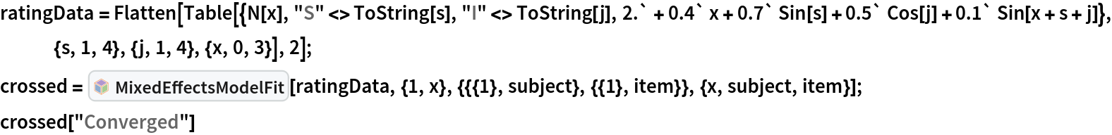 ratingData = Flatten[Table[{N[x], "S" <> ToString[s], "I" <> ToString[j], 2.` + 0.4` x + 0.7` Sin[s] + 0.5` Cos[j] + 0.1` Sin[x + s + j]}, {s, 1, 4}, {j, 1, 4}, {x, 0, 3}], 2]; crossed = InterpretationBox[FrameBox[TagBox[TooltipBox[PaneBox[GridBox[List[List[GraphicsBox[List[Thickness[0.0025`], List[FaceForm[List[RGBColor[0.9607843137254902`, 0.5058823529411764`, 0.19607843137254902`], Opacity[1.`]]], FilledCurveBox[List[List[List[0, 2, 0], List[0, 1, 0], List[0, 1, 0], List[0, 1, 0], List[0, 1, 0]], List[List[0, 2, 0], List[0, 1, 0], List[0, 1, 0], List[0, 1, 0], List[0, 1, 0]], List[List[0, 2, 0], List[0, 1, 0], List[0, 1, 0], List[0, 1, 0], List[0, 1, 0], List[0, 1, 0]], List[List[0, 2, 0], List[1, 3, 3], List[0, 1, 0], List[1, 3, 3], List[0, 1, 0], List[1, 3, 3], List[0, 1, 0], List[1, 3, 3], List[1, 3, 3], List[0, 1, 0], List[1, 3, 3], List[0, 1, 0], List[1, 3, 3]]], List[List[List[205.`, 22.863691329956055`], List[205.`, 212.31669425964355`], List[246.01799774169922`, 235.99870109558105`], List[369.0710144042969`, 307.0436840057373`], List[369.0710144042969`, 117.59068870544434`], List[205.`, 22.863691329956055`]], List[List[30.928985595703125`, 307.0436840057373`], List[153.98200225830078`, 235.99870109558105`], List[195.`, 212.31669425964355`], List[195.`, 22.863691329956055`], List[30.928985595703125`, 117.59068870544434`], List[30.928985595703125`, 307.0436840057373`]], List[List[200.`, 410.42970085144043`], List[364.0710144042969`, 315.7036876678467`], List[241.01799774169922`, 244.65868949890137`], List[200.`, 220.97669792175293`], List[158.98200225830078`, 244.65868949890137`], List[35.928985595703125`, 315.7036876678467`], List[200.`, 410.42970085144043`]], List[List[376.5710144042969`, 320.03370475769043`], List[202.5`, 420.53370475769043`], List[200.95300006866455`, 421.42667961120605`], List[199.04699993133545`, 421.42667961120605`], List[197.5`, 420.53370475769043`], List[23.428985595703125`, 320.03370475769043`], List[21.882003784179688`, 319.1406993865967`], List[20.928985595703125`, 317.4896984100342`], List[20.928985595703125`, 315.7036876678467`], List[20.928985595703125`, 114.70369529724121`], List[20.928985595703125`, 112.91769218444824`], List[21.882003784179688`, 111.26669120788574`], List[23.428985595703125`, 110.37369346618652`], List[197.5`, 9.87369155883789`], List[198.27300024032593`, 9.426692008972168`], List[199.13700008392334`, 9.203690528869629`], List[200.`, 9.203690528869629`], List[200.86299991607666`, 9.203690528869629`], List[201.72699999809265`, 9.426692008972168`], List[202.5`, 9.87369155883789`], List[376.5710144042969`, 110.37369346618652`], List[378.1179962158203`, 111.26669120788574`], List[379.0710144042969`, 112.91769218444824`], List[379.0710144042969`, 114.70369529724121`], List[379.0710144042969`, 315.7036876678467`], List[379.0710144042969`, 317.4896984100342`], List[378.1179962158203`, 319.1406993865967`], List[376.5710144042969`, 320.03370475769043`]]]]], List[FaceForm[List[RGBColor[0.5529411764705883`, 0.6745098039215687`, 0.8117647058823529`], Opacity[1.`]]], FilledCurveBox[List[List[List[0, 2, 0], List[0, 1, 0], List[0, 1, 0], List[0, 1, 0]]], List[List[List[44.92900085449219`, 282.59088134765625`], List[181.00001525878906`, 204.0298843383789`], List[181.00001525878906`, 46.90887451171875`], List[44.92900085449219`, 125.46986389160156`], List[44.92900085449219`, 282.59088134765625`]]]]], List[FaceForm[List[RGBColor[0.6627450980392157`, 0.803921568627451`, 0.5686274509803921`], Opacity[1.`]]], FilledCurveBox[List[List[List[0, 2, 0], List[0, 1, 0], List[0, 1, 0], List[0, 1, 0]]], List[List[List[355.0710144042969`, 282.59088134765625`], List[355.0710144042969`, 125.46986389160156`], List[219.`, 46.90887451171875`], List[219.`, 204.0298843383789`], List[355.0710144042969`, 282.59088134765625`]]]]], List[FaceForm[List[RGBColor[0.6901960784313725`, 0.5882352941176471`, 0.8117647058823529`], Opacity[1.`]]], FilledCurveBox[List[List[List[0, 2, 0], List[0, 1, 0], List[0, 1, 0], List[0, 1, 0]]], List[List[List[200.`, 394.0606994628906`], List[336.0710144042969`, 315.4997024536133`], List[200.`, 236.93968200683594`], List[63.928985595703125`, 315.4997024536133`], List[200.`, 394.0606994628906`]]]]]], List[Rule[BaselinePosition, Scaled[0.15`]], Rule[ImageSize, 10], Rule[ImageSize, 15]]], StyleBox[RowBox[List["MixedEffectsModelFit", " "]], Rule[ShowAutoStyles, False], Rule[ShowStringCharacters, False], Rule[FontSize, Times[0.9`, Inherited]], Rule[FontColor, GrayLevel[0.1`]]]]], Rule[GridBoxSpacings, List[Rule["Columns", List[List[0.25`]]]]]], Rule[Alignment, List[Left, Baseline]], Rule[BaselinePosition, Baseline], Rule[FrameMargins, List[List[3, 0], List[0, 0]]], Rule[BaseStyle, List[Rule[LineSpacing, List[0, 0]], Rule[LineBreakWithin, False]]]], RowBox[List["PacletSymbol", "[", RowBox[List["\"MarcoThiel/MMAMixedEffects\"", ",", "\"MarcoThiel`MMAMixedEffects`MixedEffectsModelFit\""]], "]"]], Rule[TooltipStyle, List[Rule[ShowAutoStyles, True], Rule[ShowStringCharacters, True]]]], Function[Annotation[Slot[1], Style[Defer[PacletSymbol["MarcoThiel/MMAMixedEffects", "MarcoThiel`MMAMixedEffects`MixedEffectsModelFit"]], Rule[ShowStringCharacters, True]], "Tooltip"]]], Rule[Background, RGBColor[0.968`, 0.976`, 0.984`]], Rule[BaselinePosition, Baseline], Rule[DefaultBaseStyle, List[]], Rule[FrameMargins, List[List[0, 0], List[1, 1]]], Rule[FrameStyle, RGBColor[0.831`, 0.847`, 0.85`]], Rule[RoundingRadius, 4]], PacletSymbol["MarcoThiel/MMAMixedEffects", "MarcoThiel`MMAMixedEffects`MixedEffectsModelFit"], Rule[Selectable, False], Rule[SelectWithContents, True], Rule[BoxID, "PacletSymbolBox"]][
  ratingData, {1, x}, {{{1}, subject}, {{1}, item}}, {x, subject, item}]; crossed["Converged"]