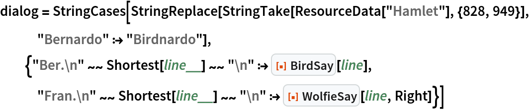 dialog = StringCases[
  StringReplace[StringTake[ResourceData["Hamlet"], {828, 949}], "Bernardo" :> "Birdnardo"], {"Ber.\n" ~~ Shortest[line__] ~~ "\n" :> ResourceFunction["BirdSay"][line], "Fran.\n" ~~ Shortest[line__] ~~ "\n" :> ResourceFunction["WolfieSay"][line, Right]}]