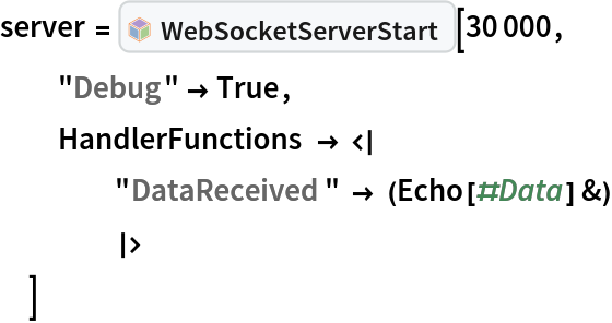 server = InterpretationBox[FrameBox[TagBox[TooltipBox[PaneBox[GridBox[List[List[GraphicsBox[List[Thickness[0.0025`], List[FaceForm[List[RGBColor[0.9607843137254902`, 0.5058823529411764`, 0.19607843137254902`], Opacity[1.`]]], FilledCurveBox[List[List[List[0, 2, 0], List[0, 1, 0], List[0, 1, 0], List[0, 1, 0], List[0, 1, 0]], List[List[0, 2, 0], List[0, 1, 0], List[0, 1, 0], List[0, 1, 0], List[0, 1, 0]], List[List[0, 2, 0], List[0, 1, 0], List[0, 1, 0], List[0, 1, 0], List[0, 1, 0], List[0, 1, 0]], List[List[0, 2, 0], List[1, 3, 3], List[0, 1, 0], List[1, 3, 3], List[0, 1, 0], List[1, 3, 3], List[0, 1, 0], List[1, 3, 3], List[1, 3, 3], List[0, 1, 0], List[1, 3, 3], List[0, 1, 0], List[1, 3, 3]]], List[List[List[205.`, 22.863691329956055`], List[205.`, 212.31669425964355`], List[246.01799774169922`, 235.99870109558105`], List[369.0710144042969`, 307.0436840057373`], List[369.0710144042969`, 117.59068870544434`], List[205.`, 22.863691329956055`]], List[List[30.928985595703125`, 307.0436840057373`], List[153.98200225830078`, 235.99870109558105`], List[195.`, 212.31669425964355`], List[195.`, 22.863691329956055`], List[30.928985595703125`, 117.59068870544434`], List[30.928985595703125`, 307.0436840057373`]], List[List[200.`, 410.42970085144043`], List[364.0710144042969`, 315.7036876678467`], List[241.01799774169922`, 244.65868949890137`], List[200.`, 220.97669792175293`], List[158.98200225830078`, 244.65868949890137`], List[35.928985595703125`, 315.7036876678467`], List[200.`, 410.42970085144043`]], List[List[376.5710144042969`, 320.03370475769043`], List[202.5`, 420.53370475769043`], List[200.95300006866455`, 421.42667961120605`], List[199.04699993133545`, 421.42667961120605`], List[197.5`, 420.53370475769043`], List[23.428985595703125`, 320.03370475769043`], List[21.882003784179688`, 319.1406993865967`], List[20.928985595703125`, 317.4896984100342`], List[20.928985595703125`, 315.7036876678467`], List[20.928985595703125`, 114.70369529724121`], List[20.928985595703125`, 112.91769218444824`], List[21.882003784179688`, 111.26669120788574`], List[23.428985595703125`, 110.37369346618652`], List[197.5`, 9.87369155883789`], List[198.27300024032593`, 9.426692008972168`], List[199.13700008392334`, 9.203690528869629`], List[200.`, 9.203690528869629`], List[200.86299991607666`, 9.203690528869629`], List[201.72699999809265`, 9.426692008972168`], List[202.5`, 9.87369155883789`], List[376.5710144042969`, 110.37369346618652`], List[378.1179962158203`, 111.26669120788574`], List[379.0710144042969`, 112.91769218444824`], List[379.0710144042969`, 114.70369529724121`], List[379.0710144042969`, 315.7036876678467`], List[379.0710144042969`, 317.4896984100342`], List[378.1179962158203`, 319.1406993865967`], List[376.5710144042969`, 320.03370475769043`]]]]], List[FaceForm[List[RGBColor[0.5529411764705883`, 0.6745098039215687`, 0.8117647058823529`], Opacity[1.`]]], FilledCurveBox[List[List[List[0, 2, 0], List[0, 1, 0], List[0, 1, 0], List[0, 1, 0]]], List[List[List[44.92900085449219`, 282.59088134765625`], List[181.00001525878906`, 204.0298843383789`], List[181.00001525878906`, 46.90887451171875`], List[44.92900085449219`, 125.46986389160156`], List[44.92900085449219`, 282.59088134765625`]]]]], List[FaceForm[List[RGBColor[0.6627450980392157`, 0.803921568627451`, 0.5686274509803921`], Opacity[1.`]]], FilledCurveBox[List[List[List[0, 2, 0], List[0, 1, 0], List[0, 1, 0], List[0, 1, 0]]], List[List[List[355.0710144042969`, 282.59088134765625`], List[355.0710144042969`, 125.46986389160156`], List[219.`, 46.90887451171875`], List[219.`, 204.0298843383789`], List[355.0710144042969`, 282.59088134765625`]]]]], List[FaceForm[List[RGBColor[0.6901960784313725`, 0.5882352941176471`, 0.8117647058823529`], Opacity[1.`]]], FilledCurveBox[List[List[List[0, 2, 0], List[0, 1, 0], List[0, 1, 0], List[0, 1, 0]]], List[List[List[200.`, 394.0606994628906`], List[336.0710144042969`, 315.4997024536133`], List[200.`, 236.93968200683594`], List[63.928985595703125`, 315.4997024536133`], List[200.`, 394.0606994628906`]]]]]], List[Rule[BaselinePosition, Scaled[0.15`]], Rule[ImageSize, 10], Rule[ImageSize, 15]]], StyleBox[RowBox[List["WebSocketServerStart", " "]], Rule[ShowAutoStyles, False], Rule[ShowStringCharacters, False], Rule[FontSize, Times[0.9`, Inherited]], Rule[FontColor, GrayLevel[0.1`]]]]], Rule[GridBoxSpacings, List[Rule["Columns", List[List[0.25`]]]]]], Rule[Alignment, List[Left, Baseline]], Rule[BaselinePosition, Baseline], Rule[FrameMargins, List[List[3, 0], List[0, 0]]], Rule[BaseStyle, List[Rule[LineSpacing, List[0, 0]], Rule[LineBreakWithin, False]]]], RowBox[List["PacletSymbol", "[", RowBox[List["\"ToneAr/WebSocketLink\"", ",", "\"ToneAr`WebSocketLink`WebSocketServerStart\""]], "]"]], Rule[TooltipStyle, List[Rule[ShowAutoStyles, True], Rule[ShowStringCharacters, True]]]], Function[Annotation[Slot[1], Style[Defer[PacletSymbol["ToneAr/WebSocketLink", "ToneAr`WebSocketLink`WebSocketServerStart"]], Rule[ShowStringCharacters, True]], "Tooltip"]]], Rule[Background, RGBColor[0.968`, 0.976`, 0.984`]], Rule[BaselinePosition, Baseline], Rule[DefaultBaseStyle, List[]], Rule[FrameMargins, List[List[0, 0], List[1, 1]]], Rule[FrameStyle, RGBColor[0.831`, 0.847`, 0.85`]], Rule[RoundingRadius, 4]], PacletSymbol["ToneAr/WebSocketLink", "ToneAr`WebSocketLink`WebSocketServerStart"], Rule[Selectable, False], Rule[SelectWithContents, True], Rule[BoxID, "PacletSymbolBox"]][30000,
  "Debug" -> True,
  HandlerFunctions -> <|
    "DataReceived" -> (Echo[#Data] &)
    |>
  ]