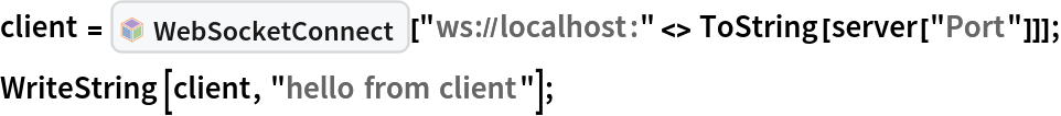 client = InterpretationBox[FrameBox[TagBox[TooltipBox[PaneBox[GridBox[List[List[GraphicsBox[List[Thickness[0.0025`], List[FaceForm[List[RGBColor[0.9607843137254902`, 0.5058823529411764`, 0.19607843137254902`], Opacity[1.`]]], FilledCurveBox[List[List[List[0, 2, 0], List[0, 1, 0], List[0, 1, 0], List[0, 1, 0], List[0, 1, 0]], List[List[0, 2, 0], List[0, 1, 0], List[0, 1, 0], List[0, 1, 0], List[0, 1, 0]], List[List[0, 2, 0], List[0, 1, 0], List[0, 1, 0], List[0, 1, 0], List[0, 1, 0], List[0, 1, 0]], List[List[0, 2, 0], List[1, 3, 3], List[0, 1, 0], List[1, 3, 3], List[0, 1, 0], List[1, 3, 3], List[0, 1, 0], List[1, 3, 3], List[1, 3, 3], List[0, 1, 0], List[1, 3, 3], List[0, 1, 0], List[1, 3, 3]]], List[List[List[205.`, 22.863691329956055`], List[205.`, 212.31669425964355`], List[246.01799774169922`, 235.99870109558105`], List[369.0710144042969`, 307.0436840057373`], List[369.0710144042969`, 117.59068870544434`], List[205.`, 22.863691329956055`]], List[List[30.928985595703125`, 307.0436840057373`], List[153.98200225830078`, 235.99870109558105`], List[195.`, 212.31669425964355`], List[195.`, 22.863691329956055`], List[30.928985595703125`, 117.59068870544434`], List[30.928985595703125`, 307.0436840057373`]], List[List[200.`, 410.42970085144043`], List[364.0710144042969`, 315.7036876678467`], List[241.01799774169922`, 244.65868949890137`], List[200.`, 220.97669792175293`], List[158.98200225830078`, 244.65868949890137`], List[35.928985595703125`, 315.7036876678467`], List[200.`, 410.42970085144043`]], List[List[376.5710144042969`, 320.03370475769043`], List[202.5`, 420.53370475769043`], List[200.95300006866455`, 421.42667961120605`], List[199.04699993133545`, 421.42667961120605`], List[197.5`, 420.53370475769043`], List[23.428985595703125`, 320.03370475769043`], List[21.882003784179688`, 319.1406993865967`], List[20.928985595703125`, 317.4896984100342`], List[20.928985595703125`, 315.7036876678467`], List[20.928985595703125`, 114.70369529724121`], List[20.928985595703125`, 112.91769218444824`], List[21.882003784179688`, 111.26669120788574`], List[23.428985595703125`, 110.37369346618652`], List[197.5`, 9.87369155883789`], List[198.27300024032593`, 9.426692008972168`], List[199.13700008392334`, 9.203690528869629`], List[200.`, 9.203690528869629`], List[200.86299991607666`, 9.203690528869629`], List[201.72699999809265`, 9.426692008972168`], List[202.5`, 9.87369155883789`], List[376.5710144042969`, 110.37369346618652`], List[378.1179962158203`, 111.26669120788574`], List[379.0710144042969`, 112.91769218444824`], List[379.0710144042969`, 114.70369529724121`], List[379.0710144042969`, 315.7036876678467`], List[379.0710144042969`, 317.4896984100342`], List[378.1179962158203`, 319.1406993865967`], List[376.5710144042969`, 320.03370475769043`]]]]], List[FaceForm[List[RGBColor[0.5529411764705883`, 0.6745098039215687`, 0.8117647058823529`], Opacity[1.`]]], FilledCurveBox[List[List[List[0, 2, 0], List[0, 1, 0], List[0, 1, 0], List[0, 1, 0]]], List[List[List[44.92900085449219`, 282.59088134765625`], List[181.00001525878906`, 204.0298843383789`], List[181.00001525878906`, 46.90887451171875`], List[44.92900085449219`, 125.46986389160156`], List[44.92900085449219`, 282.59088134765625`]]]]], List[FaceForm[List[RGBColor[0.6627450980392157`, 0.803921568627451`, 0.5686274509803921`], Opacity[1.`]]], FilledCurveBox[List[List[List[0, 2, 0], List[0, 1, 0], List[0, 1, 0], List[0, 1, 0]]], List[List[List[355.0710144042969`, 282.59088134765625`], List[355.0710144042969`, 125.46986389160156`], List[219.`, 46.90887451171875`], List[219.`, 204.0298843383789`], List[355.0710144042969`, 282.59088134765625`]]]]], List[FaceForm[List[RGBColor[0.6901960784313725`, 0.5882352941176471`, 0.8117647058823529`], Opacity[1.`]]], FilledCurveBox[List[List[List[0, 2, 0], List[0, 1, 0], List[0, 1, 0], List[0, 1, 0]]], List[List[List[200.`, 394.0606994628906`], List[336.0710144042969`, 315.4997024536133`], List[200.`, 236.93968200683594`], List[63.928985595703125`, 315.4997024536133`], List[200.`, 394.0606994628906`]]]]]], List[Rule[BaselinePosition, Scaled[0.15`]], Rule[ImageSize, 10], Rule[ImageSize, 15]]], StyleBox[RowBox[List["WebSocketConnect", " "]], Rule[ShowAutoStyles, False], Rule[ShowStringCharacters, False], Rule[FontSize, Times[0.9`, Inherited]], Rule[FontColor, GrayLevel[0.1`]]]]], Rule[GridBoxSpacings, List[Rule["Columns", List[List[0.25`]]]]]], Rule[Alignment, List[Left, Baseline]], Rule[BaselinePosition, Baseline], Rule[FrameMargins, List[List[3, 0], List[0, 0]]], Rule[BaseStyle, List[Rule[LineSpacing, List[0, 0]], Rule[LineBreakWithin, False]]]], RowBox[List["PacletSymbol", "[", RowBox[List["\"ToneAr/WebSocketLink\"", ",", "\"ToneAr`WebSocketLink`WebSocketConnect\""]], "]"]], Rule[TooltipStyle, List[Rule[ShowAutoStyles, True], Rule[ShowStringCharacters, True]]]], Function[Annotation[Slot[1], Style[Defer[PacletSymbol["ToneAr/WebSocketLink", "ToneAr`WebSocketLink`WebSocketConnect"]], Rule[ShowStringCharacters, True]], "Tooltip"]]], Rule[Background, RGBColor[0.968`, 0.976`, 0.984`]], Rule[BaselinePosition, Baseline], Rule[DefaultBaseStyle, List[]], Rule[FrameMargins, List[List[0, 0], List[1, 1]]], Rule[FrameStyle, RGBColor[0.831`, 0.847`, 0.85`]], Rule[RoundingRadius, 4]], PacletSymbol["ToneAr/WebSocketLink", "ToneAr`WebSocketLink`WebSocketConnect"], Rule[Selectable, False], Rule[SelectWithContents, True], Rule[BoxID, "PacletSymbolBox"]][
  "ws://localhost:" <> ToString[server["Port"]]]; WriteString[client, "hello from client"];