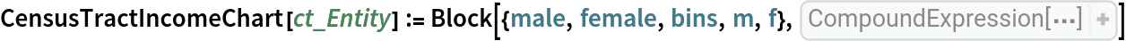 CensusTractIncomeChart[ct_Entity] := Block[{male, female, bins, m, f}, male = Rest[
Sort[
Select[
EntityProperties[
EntityPropertyClass["CensusTract", "B20001"]], StringContainsQ[
CommonName[#], " male"]& ]]]; female = Rest[
Sort[
Select[
EntityProperties[
EntityPropertyClass["CensusTract", "B20001"]], StringContainsQ[
CommonName[#], "female"]& ]]]; bins = StringTrim[
Part[
StringSplit[
CommonName[male], " | "], All, 4], "]"]; m = EntityValue[
    ct, male]; f = EntityValue[ct, female]; Row[{
PairedBarChart[
     m, f, BarSpacing -> {Automatic, Automatic, 0.1}, PlotLabel -> Column[{"Sex by earnings for the population 16+ years", 
CommonName[ct]}], ChartLabels -> {{"male", "female"}, Automatic, bins},
       ChartStyle -> {{LightBlue, LightOrange}, None, None}, ImageSize -> 400], 
GeoGraphics[{
EdgeForm[Black], Red, 
Polygon[ct]}, ImageSize -> {Automatic, 400}, GeoRangePadding -> Quantity[2, "Miles"]]}]]