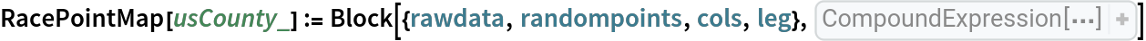 RacePointMap[usCounty_] := Block[{rawdata, randompoints, cols, leg}, rawdata = EntityValue[
EntityClass["CensusTract", "ADM2" -> usCounty], {
EntityProperty["CensusTract", "C02003_003E"], 
EntityProperty["CensusTract", "C02003_004E"], 
EntityProperty["CensusTract", "C02003_006E"], 
EntityProperty["CensusTract", "C02003_005E"], 
EntityProperty["CensusTract", "C02003_007E"], 
EntityProperty["CensusTract", "C02003_008E"], 
EntityProperty["CensusTract", "C02003_009E"], "Polygon"}]; Quiet[
   randompoints = Cases[rawdata, Pattern[x, 
Blank[]] :> {
RandomGeoPosition[
Part[x, -1], 
Part[x, 1]], 
RandomGeoPosition[
Part[x, -1], 
Part[x, 2]], 
RandomGeoPosition[
Part[x, -1], 
Part[x, 3]], 
RandomGeoPosition[
Part[x, -1], 
Total[
Part[x, 
Span[4, 6]]]], 
RandomGeoPosition[
Part[x, -1], 
Part[x, 7]]}]; Null]; cols = {
RGBColor[0.621866, 0.909026, 0.965408], 
RGBColor[0.909499, 0.582605, 0.44213], 
RGBColor[1, 1, 0.4], 
RGBColor[0.797253, 0.904982, 0.410498], 
RGBColor[0.645075, 0.644968, 0.978851]}; Quiet[
Legended[
GeoGraphics[{
Map[{
Opacity[0.25], 
PointSize[Small], 
Part[cols, 1], 
Point[
Part[#, 1]], 
Part[cols, 2], 
Point[
Part[#, 2]], 
Part[cols, 3], 
Point[
Part[#, 3]], 
Part[cols, 4], 
Point[
Part[#, 4]], 
Part[cols, 5], 
Point[
Part[#, 5]]}& , randompoints]}, GeoBackground -> "StreetMapNoLabels", ImageSize -> Full], 
SwatchLegend[
     cols, {"white", "black", "Asian", "other single race", "two or more races"}]]]]