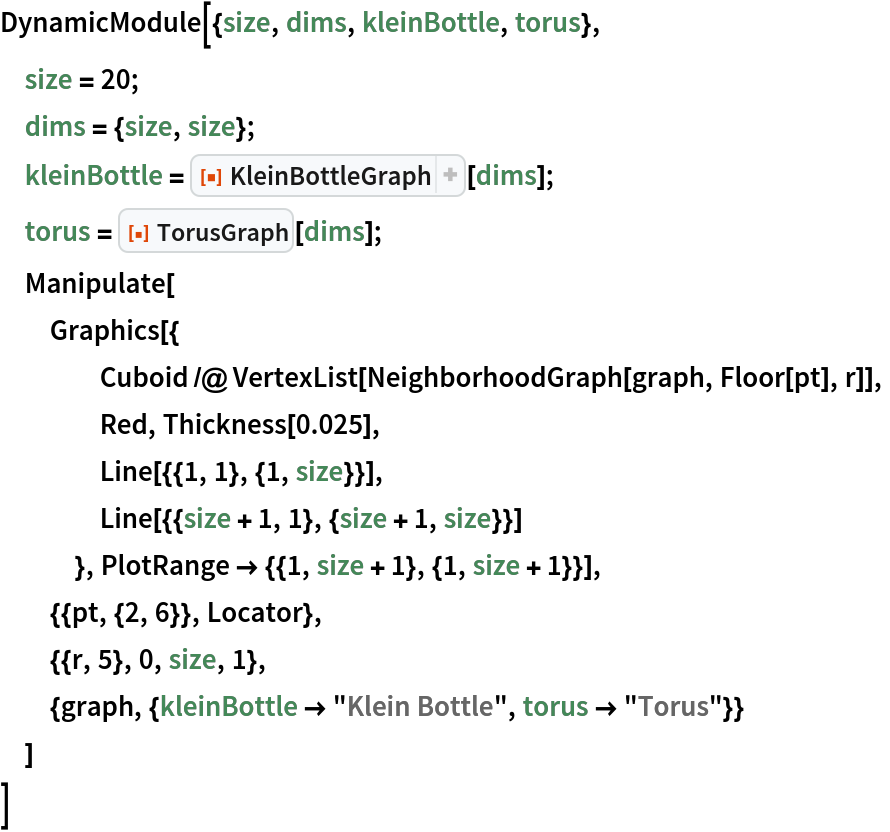 DynamicModule[{size, dims, kleinBottle, torus},
 size = 20;
 dims = {size, size};
 kleinBottle = ResourceFunction["KleinBottleGraph"][dims];
 torus = ResourceFunction["TorusGraph"][dims];
 Manipulate[
  Graphics[{
    Cuboid /@ VertexList[NeighborhoodGraph[graph, Floor[pt], r]],
    Red, Thickness[0.025],
    Line[{{1, 1}, {1, size}}],
    Line[{{size + 1, 1}, {size + 1, size}}]
    }, PlotRange -> {{1, size + 1}, {1, size + 1}}],
  {{pt, {2, 6}}, Locator},
  {{r, 5}, 0, size, 1},
  {graph, {kleinBottle -> "Klein Bottle", torus -> "Torus"}}
  ]
 ]