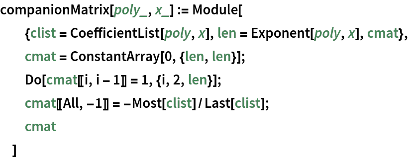 companionMatrix[poly_, x_] := Module[
  {clist = CoefficientList[poly, x], len = Exponent[poly, x], cmat},
  cmat = ConstantArray[0, {len, len}];
  Do[cmat[[i, i - 1]] = 1, {i, 2, len}];
  cmat[[All, -1]] = -Most[clist]/Last[clist];
  cmat
  ]