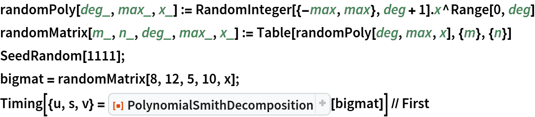 randomPoly[deg_, max_, x_] := RandomInteger[{-max, max}, deg + 1] . x^Range[0, deg]
randomMatrix[m_, n_, deg_, max_, x_] := Table[randomPoly[deg, max, x], {m}, {n}]
SeedRandom[1111];
bigmat = randomMatrix[8, 12, 5, 10, x];
Timing[{u, s, v} = ResourceFunction["PolynomialSmithDecomposition"][bigmat]] // First