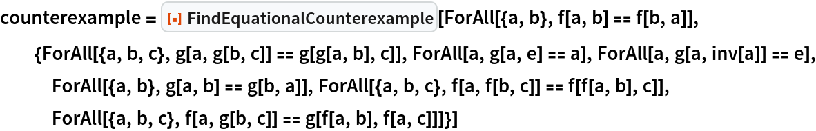 counterexample = ResourceFunction["FindEquationalCounterexample"][
  ForAll[{a, b}, f[a, b] == f[b, a]], {ForAll[{a, b, c}, g[a, g[b, c]] == g[g[a, b], c]], ForAll[a, g[a, e] == a], ForAll[a, g[a, inv[a]] == e], ForAll[{a, b}, g[a, b] == g[b, a]], ForAll[{a, b, c}, f[a, f[b, c]] == f[f[a, b], c]], ForAll[{a, b, c}, f[a, g[b, c]] == g[f[a, b], f[a, c]]]}]