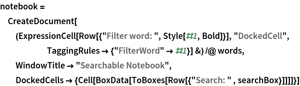 notebook = CreateDocument[(ExpressionCell[
      Row[{"Filter word: ", Style[#1, Bold]}], "DockedCell", TaggingRules -> {"FilterWord" -> #1}] &) /@ words, WindowTitle -> "Searchable Notebook", DockedCells -> {Cell[
     BoxData[ToBoxes[Row[{"Search: " , searchBox}]]]]}]