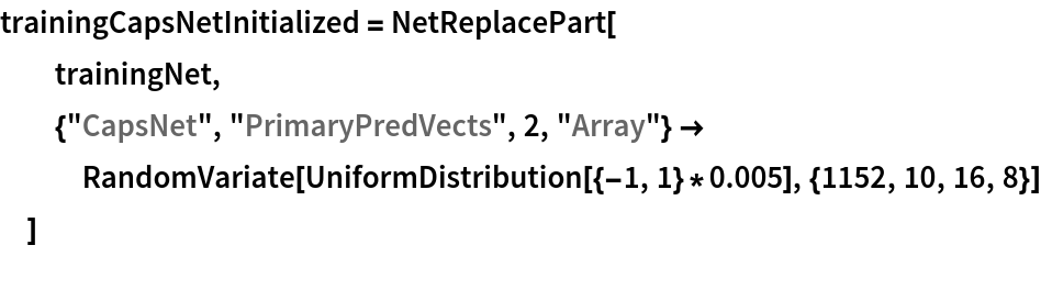 trainingCapsNetInitialized = NetReplacePart[
  trainingNet,
  {"CapsNet", "PrimaryPredVects", 2, "Array"} -> RandomVariate[UniformDistribution[{-1, 1}*0.005], {1152, 10, 16, 8}]
  ]
