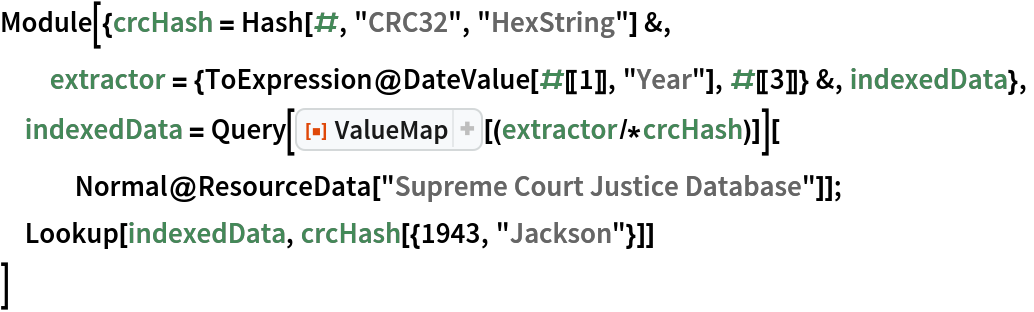 Module[{crcHash = Hash[#, "CRC32", "HexString"] &, extractor = {ToExpression@DateValue[#[[1]], "Year"], #[[3]]} &, indexedData},
 indexedData = Query[ResourceFunction["ValueMap"][(extractor/*crcHash)]][
   Normal@ResourceData["Supreme Court Justice Database"]];
 Lookup[indexedData, crcHash[{1943, "Jackson"}]]
 ]