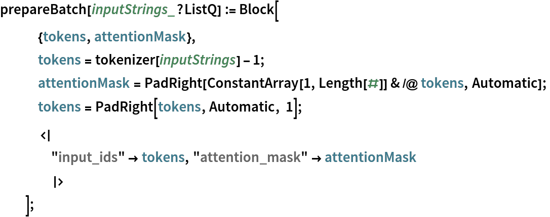 prepareBatch[inputStrings_?ListQ] := Block[
   {tokens, attentionMask},
   tokens = tokenizer[inputStrings] - 1;
   attentionMask = PadRight[ConstantArray[1, Length[#]] & /@ tokens, Automatic];
   tokens = PadRight[tokens, Automatic, 1];
   <|
    "input_ids" -> tokens, "attention_mask" -> attentionMask
    |>
   ];