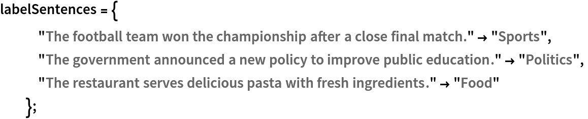 labelSentences = {
   "The football team won the championship after a close final match." -> "Sports",
   "The government announced a new policy to improve public education." -> "Politics",
   "The restaurant serves delicious pasta with fresh ingredients." -> "Food"
   };