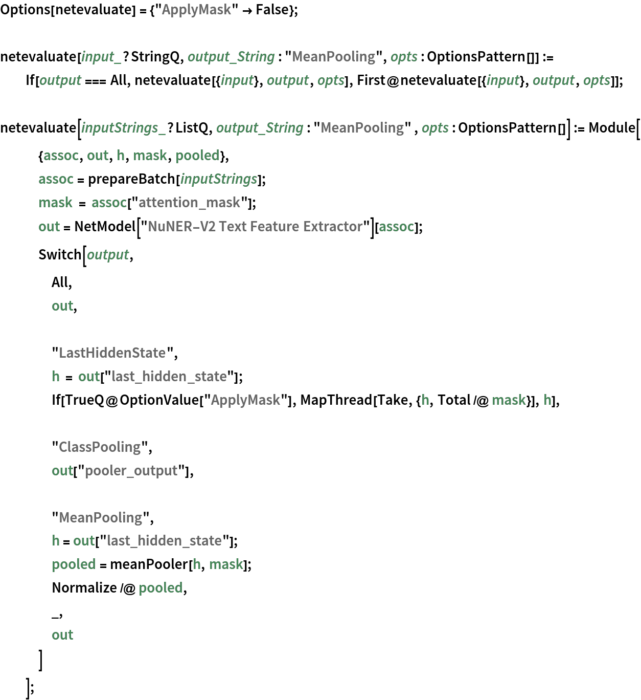 Options[netevaluate] = {"ApplyMask" -> False}; netevaluate[input_?StringQ, output_String : "MeanPooling", opts : OptionsPattern[]] := If[output === All, netevaluate[{input}, output, opts], First@netevaluate[{input}, output, opts]];

netevaluate[inputStrings_?ListQ, output_String : "MeanPooling" , opts : OptionsPattern[]] := Module[
   {assoc, out, h, mask, pooled},
   assoc = prepareBatch[inputStrings];
   mask = assoc["attention_mask"];
   out = NetModel["NuNER-V2 Text Feature Extractor"][assoc];
   Switch[output,
    All,
    out, "LastHiddenState",
    h = out["last_hidden_state"];
    If[TrueQ@OptionValue["ApplyMask"], MapThread[Take, {h, Total /@ mask}], h], "ClassPooling",
    out["pooler_output"], "MeanPooling",
    h = out["last_hidden_state"];
    pooled = meanPooler[h, mask];
    Normalize /@ pooled,
    _,
    out
    ]
   ];