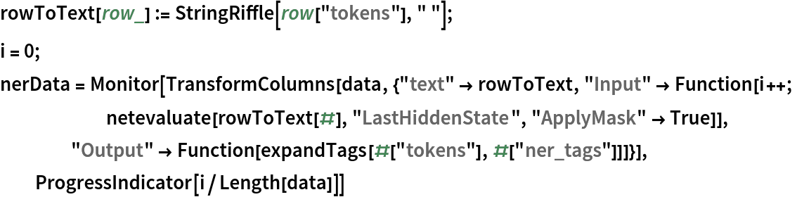 rowToText[row_] := StringRiffle[row["tokens"], " "];
i = 0;
nerData = Monitor[TransformColumns[
   data, {"text" -> rowToText, "Input" -> Function[i++;
      netevaluate[rowToText[#], "LastHiddenState", "ApplyMask" -> True]], "Output" -> Function[expandTags[#["tokens"], #["ner_tags"]]]}], ProgressIndicator[i/Length[data]]]