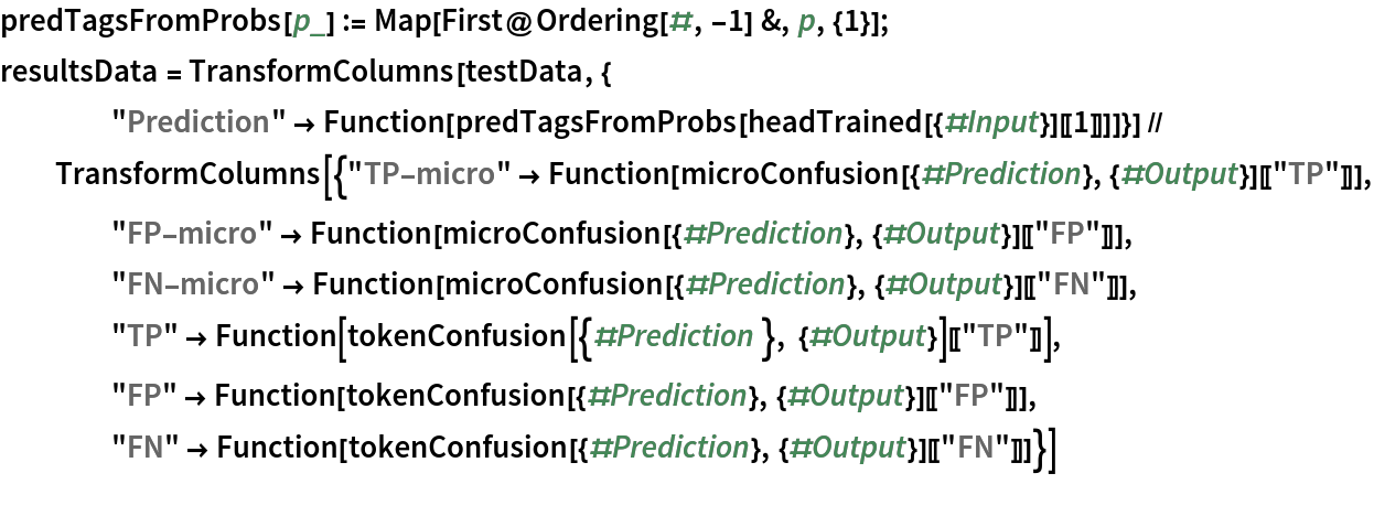 predTagsFromProbs[p_] := Map[First@Ordering[#, -1] &, p, {1}];
resultsData = TransformColumns[testData, {
    "Prediction" -> Function[predTagsFromProbs[headTrained[{#Input}][[1]]]]}] // TransformColumns[{"TP-micro" -> Function[microConfusion[{#Prediction}, {#Output}][["TP"]]], "FP-micro" -> Function[microConfusion[{#Prediction}, {#Output}][["FP"]]], "FN-micro" -> Function[microConfusion[{#Prediction}, {#Output}][["FN"]]],
    "TP" -> Function[tokenConfusion[{#Prediction }, {#Output}][["TP"]]],
     "FP" -> Function[tokenConfusion[{#Prediction}, {#Output}][["FP"]]],
     "FN" -> Function[tokenConfusion[{#Prediction}, {#Output}][["FN"]]]}]
