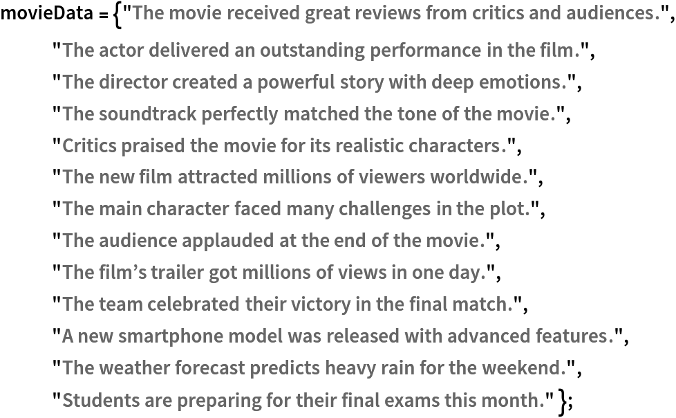 movieData = {"The movie received great reviews from critics and audiences.", "The actor delivered an outstanding performance in the film.", "The director created a powerful story with deep emotions.", "The soundtrack perfectly matched the tone of the movie.", "Critics praised the movie for its realistic characters.", "The new film attracted millions of viewers worldwide.", "The main character faced many challenges in the plot.", "The audience applauded at the end of the movie.", "The film\[CloseCurlyQuote]s trailer got millions of views in one day.", "The team celebrated their victory in the final match.", "A new smartphone model was released with advanced features.", "The weather forecast predicts heavy rain for the weekend.", "Students are preparing for their final exams this month." };