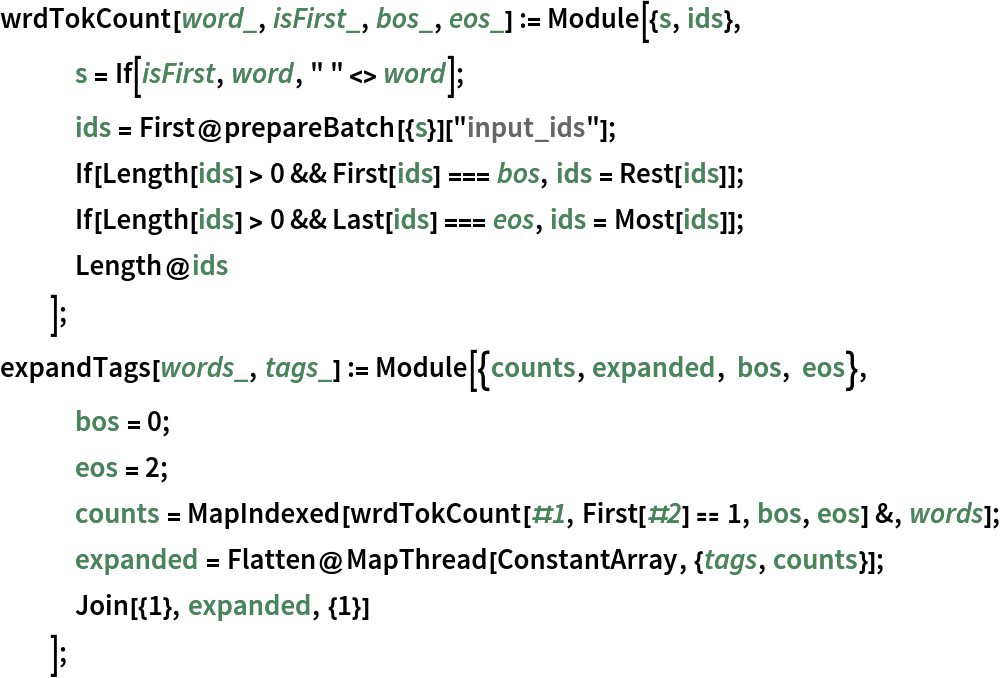 wrdTokCount[word_, isFirst_, bos_, eos_] := Module[{s, ids},
   s = If[isFirst, word, " " <> word];
   ids = First@prepareBatch[{s}]["input_ids"];
   If[Length[ids] > 0 && First[ids] === bos, ids = Rest[ids]];
   If[Length[ids] > 0 && Last[ids] === eos, ids = Most[ids]];
   Length@ids
   ];
expandTags[words_, tags_] := Module[{counts, expanded, bos, eos},
   bos = 0;
   eos = 2;
   counts = MapIndexed[wrdTokCount[#1, First[#2] == 1, bos, eos] &, words];
   expanded = Flatten@MapThread[ConstantArray, {tags, counts}];
   Join[{1}, expanded, {1}] ];