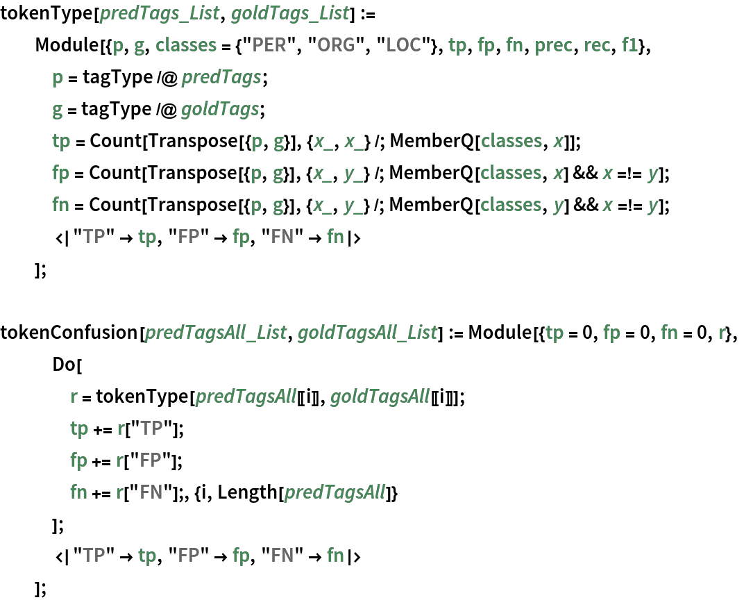 tokenType[predTags_List, goldTags_List] := Module[{p, g, classes = {"PER", "ORG", "LOC"}, tp, fp, fn, prec, rec, f1},
   p = tagType /@ predTags;
   g = tagType /@ goldTags;
   tp = Count[Transpose[{p, g}], {x_, x_} /; MemberQ[classes, x]];
   fp = Count[
     Transpose[{p, g}], {x_, y_} /; MemberQ[classes, x] && x =!= y];
   fn = Count[
     Transpose[{p, g}], {x_, y_} /; MemberQ[classes, y] && x =!= y];
   <|"TP" -> tp, "FP" -> fp, "FN" -> fn|>
   ];

tokenConfusion[predTagsAll_List, goldTagsAll_List] := Module[{tp = 0, fp = 0, fn = 0, r},
   Do[
    r = tokenType[predTagsAll[[i]], goldTagsAll[[i]]];
    tp += r["TP"];
    fp += r["FP"];
    fn += r["FN"];, {i, Length[predTagsAll]}
    ];
   <|"TP" -> tp, "FP" -> fp, "FN" -> fn|>
   ];